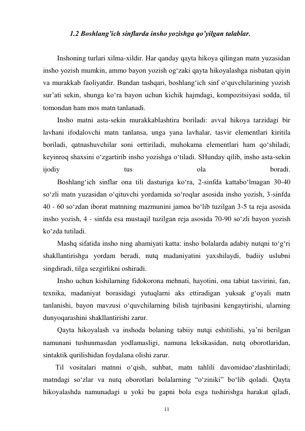 11 
               1.2 Boshlang’ich sinflarda insho yozishga qo’yilgan talablar. 
 
Inshoning turlari xilma-xildir. Har qanday qayta hikoya qilingan matn yuzasidan 
insho yozish mumkin, ammo bayon yozish og‘zaki qayta hikoyalashga nisbatan qiyin 
va murakkab faoliyatdir. Bundan tashqari, boshlang‘ich sinf o‘quvchilarining yozish 
sur’ati sekin, shunga ko‘ra bayon uchun kichik hajmdagi, kompozitsiyasi sodda, til 
tomondan ham mos matn tanlanadi. 
        Insho matni asta-sekin murakkablashtira boriladi: avval hikoya tarzidagi bir 
lavhani ifodalovchi matn tanlansa, unga yana lavhalar, tasvir elementlari kiritila 
boriladi, qatnashuvchilar soni orttiriladi, muhokama elementlari ham qo‘shiladi; 
keyinroq shaxsini o‘zgartirib insho yozishga o‘tiladi. SHunday qilib, insho asta-sekin 
ijodiy 
tus 
ola 
boradi. 
        Boshlang‘ich sinflar ona tili dasturiga ko‘ra, 2-sinfda kattabo‘lmagan 30-40 
so‘zli matn yuzasidan o‘qituvchi yordamida so‘roqlar asosida insho yozish, 3-sinfda 
40 - 60 so‘zdan iborat matnning mazmunini jamoa bo‘lib tuzilgan 3-5 ta reja asosida 
insho yozish, 4 - sinfda esa mustaqil tuzilgan reja asosida 70-90 so‘zli bayon yozish 
ko‘zda tutiladi. 
        Mashq sifatida insho ning ahamiyati katta: insho bolalarda adabiy nutqni to‘g‘ri 
shakllantirishga yordam beradi, nutq madaniyatini yaxshilaydi, badiiy uslubni 
singdiradi, tilga sezgirlikni oshiradi. 
        Insho uchun kishilarning fidokorona mehnati, hayotini, ona tabiat tasvirini, fan, 
texnika, madaniyat borasidagi yutuqlarni aks ettiradigan yuksak g‘oyali matn 
tanlanishi, bayon mavzusi o‘quvchilarning bilish tajribasini kengaytirishi, ularning 
dunyoqarashini shakllantirishi zarur. 
        Qayta hikoyalash va inshoda bolaning tabiiy nutqi eshitilishi, ya’ni berilgan 
namunani tushunmasdan yodlamasligi, namuna leksikasidan, nutq oborotlaridan, 
sintaktik qurilishidan foydalana olishi zarur. 
       Til vositalari matnni o‘qish, suhbat, matn tahlili davomidao‘zlashtiriladi; 
matndagi so‘zlar va nutq oborotlari bolalarning “o‘ziniki” bo‘lib qoladi. Qayta 
hikoyalashda namunadagi u yoki bu gapni bola esga tushirishga harakat qiladi, 
