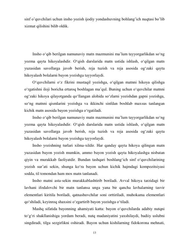 13 
sinf o’quvchilari uchun insho yozish ijodiy yondashuvning bohlang’ich nuqtasi bo’lib 
xizmat qilishini bilib oldik.   
 
 
 
Insho o‘qib berilgan namunaviy matn mazmunini ma’lum tayyorgarlikdan so‘ng 
yozma qayta hikoyalashdir. O‘qish darslarida matn ustida ishlash, o‘qilgan matn 
yuzasidan savollarga javob berish, reja tuzish va reja asosida og‘zaki qayta 
hikoyalash bolalarni bayon yozishga tayyorlaydi. 
        Oʻquvchilarni oʻz fikrini mustaqil yozishga, oʻqilgan matnni hikoya qilishga 
oʻrgatishni iloji boricha ertaroq boshlagan ma’qul. Buning uchun oʻquvchilar matnni 
ogʻzaki hikoya qilayotganda qoʻllangan alohida soʻzlarni yozishdan gapni yozishga, 
soʻng matnni qismlarini yozishga va ikkinchi sinfdan boshlab maxsus tanlangan 
kichik matn asosida bayon yozishga oʻrgatiladi. 
        Insho oʻqib berilgan namunaviy matn mazmunini ma’lum tayyorgarlikdan soʻng 
yozma qayta hikoyalashdir. Oʻqish darslarida matn ustida ishlash, oʻqilgan matn 
yuzasidan savollarga javob berish, reja tuzish va reja asosida ogʻzaki qayta 
hikoyalash bolalarni bayon yozishga tayyorlaydi. 
        Insho yozishning turlari xilma-xildir. Har qanday qayta hikoya qilingan matn 
yuzasidan bayon yozish mumkin, ammo bayon yozish qayta hikoyalashga nisbatan 
qiyin va murakkab faoliyatdir. Bundan tashqari boshlangʻich sinf oʻquvchilarining 
yozish sur’ati sekin, shunga koʻra bayon uchun kichik hajmdagi kompozitsiyasi 
sodda, til tomondan ham mos matn tanlanadi. 
        Insho matni asta-sekin murakkablashtirib boriladi. Avval hikoya tarzidagi bir 
lavhani ifodalovchi bir matn tanlansa unga yana bir qancha lavhalarning tasvir 
elementlari kiritila boriladi, qatnashuvchilar soni orttiriladi, muhokama elementlari 
qoʻshiladi, keyinroq shaxsini oʻzgartirib bayon yozishga oʻtiladi. 
        Mashq sifatida bayonning ahamiyati katta: bayon oʻquvchilarda adabiy nutqni 
toʻgʻri shakllanishiga yordam beradi, nutq madaniyatini yaxshilaydi, badiiy uslubni 
singdiradi, tilga sezgirlikni oshiradi. Bayon uchun kishilarning fidokorona mehnati, 

