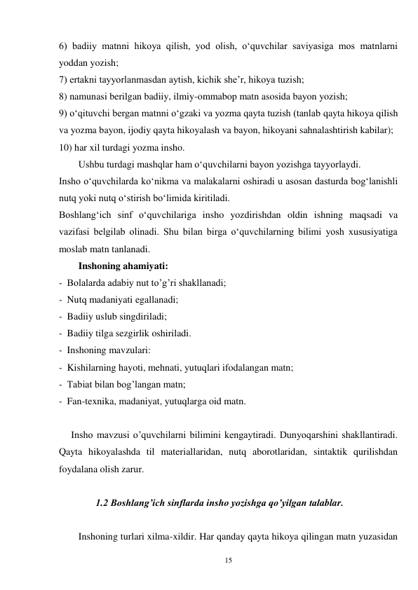 15 
6) badiiy matnni hikoya qilish, yod olish, oʻquvchilar saviyasiga mos matnlarni 
yoddan yozish; 
7) ertakni tayyorlanmasdan aytish, kichik she’r, hikoya tuzish; 
8) namunasi berilgan badiiy, ilmiy-ommabop matn asosida bayon yozish;   
9) oʻqituvchi bergan matnni oʻgzaki va yozma qayta tuzish (tanlab qayta hikoya qilish 
va yozma bayon, ijodiy qayta hikoyalash va bayon, hikoyani sahnalashtirish kabilar); 
10) har xil turdagi yozma insho. 
        Ushbu turdagi mashqlar ham oʻquvchilarni bayon yozishga tayyorlaydi. 
Insho oʻquvchilarda koʻnikma va malakalarni oshiradi u asosan dasturda bogʻlanishli 
nutq yoki nutq oʻstirish boʻlimida kiritiladi. 
Boshlangʻich sinf oʻquvchilariga insho yozdirishdan oldin ishning maqsadi va 
vazifasi belgilab olinadi. Shu bilan birga oʻquvchilarning bilimi yosh xususiyatiga 
moslab matn tanlanadi.   
        Inshoning ahamiyati:   
-  Bolalarda adabiy nut to’g’ri shakllanadi; 
-  Nutq madaniyati egallanadi; 
-  Badiiy uslub singdiriladi; 
-  Badiiy tilga sezgirlik oshiriladi. 
-  Inshoning mavzulari: 
-  Kishilarning hayoti, mehnati, yutuqlari ifodalangan matn; 
-  Tabiat bilan bog’langan matn; 
-  Fan-texnika, madaniyat, yutuqlarga oid matn.   
 
     Insho mavzusi o’quvchilarni bilimini kengaytiradi. Dunyoqarshini shakllantiradi. 
Qayta hikoyalashda til materiallaridan, nutq aborotlaridan, sintaktik qurilishdan 
foydalana olish zarur. 
 
               1.2 Boshlang’ich sinflarda insho yozishga qo’yilgan talablar. 
 
Inshoning turlari xilma-xildir. Har qanday qayta hikoya qilingan matn yuzasidan 
