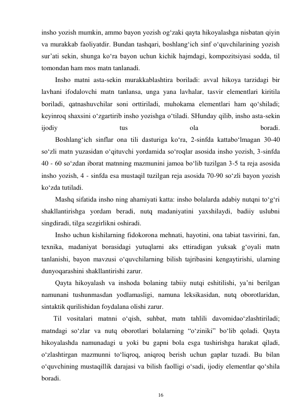 16 
insho yozish mumkin, ammo bayon yozish og‘zaki qayta hikoyalashga nisbatan qiyin 
va murakkab faoliyatdir. Bundan tashqari, boshlang‘ich sinf o‘quvchilarining yozish 
sur’ati sekin, shunga ko‘ra bayon uchun kichik hajmdagi, kompozitsiyasi sodda, til 
tomondan ham mos matn tanlanadi. 
        Insho matni asta-sekin murakkablashtira boriladi: avval hikoya tarzidagi bir 
lavhani ifodalovchi matn tanlansa, unga yana lavhalar, tasvir elementlari kiritila 
boriladi, qatnashuvchilar soni orttiriladi, muhokama elementlari ham qo‘shiladi; 
keyinroq shaxsini o‘zgartirib insho yozishga o‘tiladi. SHunday qilib, insho asta-sekin 
ijodiy 
tus 
ola 
boradi. 
        Boshlang‘ich sinflar ona tili dasturiga ko‘ra, 2-sinfda kattabo‘lmagan 30-40 
so‘zli matn yuzasidan o‘qituvchi yordamida so‘roqlar asosida insho yozish, 3-sinfda 
40 - 60 so‘zdan iborat matnning mazmunini jamoa bo‘lib tuzilgan 3-5 ta reja asosida 
insho yozish, 4 - sinfda esa mustaqil tuzilgan reja asosida 70-90 so‘zli bayon yozish 
ko‘zda tutiladi. 
        Mashq sifatida insho ning ahamiyati katta: insho bolalarda adabiy nutqni to‘g‘ri 
shakllantirishga yordam beradi, nutq madaniyatini yaxshilaydi, badiiy uslubni 
singdiradi, tilga sezgirlikni oshiradi. 
        Insho uchun kishilarning fidokorona mehnati, hayotini, ona tabiat tasvirini, fan, 
texnika, madaniyat borasidagi yutuqlarni aks ettiradigan yuksak g‘oyali matn 
tanlanishi, bayon mavzusi o‘quvchilarning bilish tajribasini kengaytirishi, ularning 
dunyoqarashini shakllantirishi zarur. 
        Qayta hikoyalash va inshoda bolaning tabiiy nutqi eshitilishi, ya’ni berilgan 
namunani tushunmasdan yodlamasligi, namuna leksikasidan, nutq oborotlaridan, 
sintaktik qurilishidan foydalana olishi zarur. 
       Til vositalari matnni o‘qish, suhbat, matn tahlili davomidao‘zlashtiriladi; 
matndagi so‘zlar va nutq oborotlari bolalarning “o‘ziniki” bo‘lib qoladi. Qayta 
hikoyalashda namunadagi u yoki bu gapni bola esga tushirishga harakat qiladi, 
o‘zlashtirgan mazmunni to‘liqroq, aniqroq berish uchun gaplar tuzadi. Bu bilan 
o‘quvchining mustaqillik darajasi va bilish faolligi o‘sadi, ijodiy elementlar qo‘shila 
boradi. 
