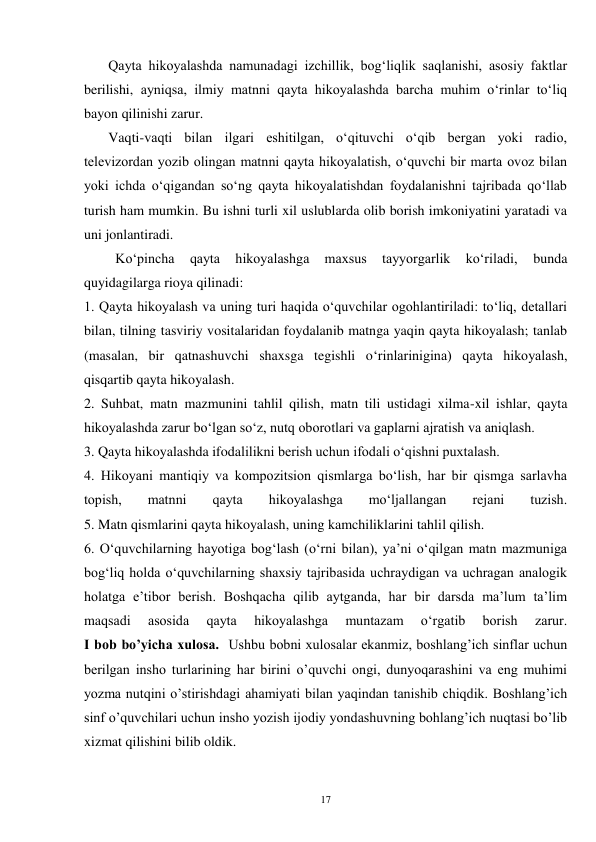 17 
       Qayta hikoyalashda namunadagi izchillik, bog‘liqlik saqlanishi, asosiy faktlar 
berilishi, ayniqsa, ilmiy matnni qayta hikoyalashda barcha muhim o‘rinlar to‘liq 
bayon qilinishi zarur. 
       Vaqti-vaqti bilan ilgari eshitilgan, o‘qituvchi o‘qib bergan yoki radio, 
televizordan yozib olingan matnni qayta hikoyalatish, o‘quvchi bir marta ovoz bilan 
yoki ichda o‘qigandan so‘ng qayta hikoyalatishdan foydalanishni tajribada qo‘llab 
turish ham mumkin. Bu ishni turli xil uslublarda olib borish imkoniyatini yaratadi va 
uni jonlantiradi. 
         Ko‘pincha 
qayta 
hikoyalashga 
maxsus 
tayyorgarlik 
ko‘riladi, 
bunda 
quyidagilarga rioya qilinadi: 
1. Qayta hikoyalash va uning turi haqida o‘quvchilar ogohlantiriladi: to‘liq, detallari 
bilan, tilning tasviriy vositalaridan foydalanib matnga yaqin qayta hikoyalash; tanlab 
(masalan, bir qatnashuvchi shaxsga tegishli o‘rinlarinigina) qayta hikoyalash, 
qisqartib qayta hikoyalash. 
2. Suhbat, matn mazmunini tahlil qilish, matn tili ustidagi xilma-xil ishlar, qayta 
hikoyalashda zarur bo‘lgan so‘z, nutq oborotlari va gaplarni ajratish va aniqlash. 
3. Qayta hikoyalashda ifodalilikni berish uchun ifodali o‘qishni puxtalash. 
4. Hikoyani mantiqiy va kompozitsion qismlarga bo‘lish, har bir qismga sarlavha 
topish, 
matnni 
qayta 
hikoyalashga 
mo‘ljallangan 
rejani 
tuzish. 
5. Matn qismlarini qayta hikoyalash, uning kamchiliklarini tahlil qilish. 
6. O‘quvchilarning hayotiga bog‘lash (o‘rni bilan), ya’ni o‘qilgan matn mazmuniga 
bog‘liq holda o‘quvchilarning shaxsiy tajribasida uchraydigan va uchragan analogik 
holatga e’tibor berish. Boshqacha qilib aytganda, har bir darsda ma’lum ta’lim 
maqsadi 
asosida 
qayta 
hikoyalashga 
muntazam 
o‘rgatib 
borish 
zarur. 
I bob bo’yicha xulosa.  Ushbu bobni xulosalar ekanmiz, boshlang’ich sinflar uchun 
berilgan insho turlarining har birini o’quvchi ongi, dunyoqarashini va eng muhimi 
yozma nutqini o’stirishdagi ahamiyati bilan yaqindan tanishib chiqdik. Boshlang’ich 
sinf o’quvchilari uchun insho yozish ijodiy yondashuvning bohlang’ich nuqtasi bo’lib 
xizmat qilishini bilib oldik.   
 
