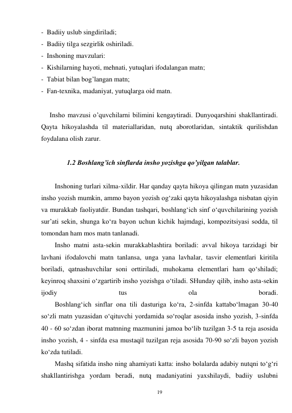 19 
-  Badiiy uslub singdiriladi; 
-  Badiiy tilga sezgirlik oshiriladi. 
-  Inshoning mavzulari: 
-  Kishilarning hayoti, mehnati, yutuqlari ifodalangan matn; 
-  Tabiat bilan bog’langan matn; 
-  Fan-texnika, madaniyat, yutuqlarga oid matn.   
 
     Insho mavzusi o’quvchilarni bilimini kengaytiradi. Dunyoqarshini shakllantiradi. 
Qayta hikoyalashda til materiallaridan, nutq aborotlaridan, sintaktik qurilishdan 
foydalana olish zarur. 
 
               1.2 Boshlang’ich sinflarda insho yozishga qo’yilgan talablar. 
 
Inshoning turlari xilma-xildir. Har qanday qayta hikoya qilingan matn yuzasidan 
insho yozish mumkin, ammo bayon yozish og‘zaki qayta hikoyalashga nisbatan qiyin 
va murakkab faoliyatdir. Bundan tashqari, boshlang‘ich sinf o‘quvchilarining yozish 
sur’ati sekin, shunga ko‘ra bayon uchun kichik hajmdagi, kompozitsiyasi sodda, til 
tomondan ham mos matn tanlanadi. 
        Insho matni asta-sekin murakkablashtira boriladi: avval hikoya tarzidagi bir 
lavhani ifodalovchi matn tanlansa, unga yana lavhalar, tasvir elementlari kiritila 
boriladi, qatnashuvchilar soni orttiriladi, muhokama elementlari ham qo‘shiladi; 
keyinroq shaxsini o‘zgartirib insho yozishga o‘tiladi. SHunday qilib, insho asta-sekin 
ijodiy 
tus 
ola 
boradi. 
        Boshlang‘ich sinflar ona tili dasturiga ko‘ra, 2-sinfda kattabo‘lmagan 30-40 
so‘zli matn yuzasidan o‘qituvchi yordamida so‘roqlar asosida insho yozish, 3-sinfda 
40 - 60 so‘zdan iborat matnning mazmunini jamoa bo‘lib tuzilgan 3-5 ta reja asosida 
insho yozish, 4 - sinfda esa mustaqil tuzilgan reja asosida 70-90 so‘zli bayon yozish 
ko‘zda tutiladi. 
        Mashq sifatida insho ning ahamiyati katta: insho bolalarda adabiy nutqni to‘g‘ri 
shakllantirishga yordam beradi, nutq madaniyatini yaxshilaydi, badiiy uslubni 
