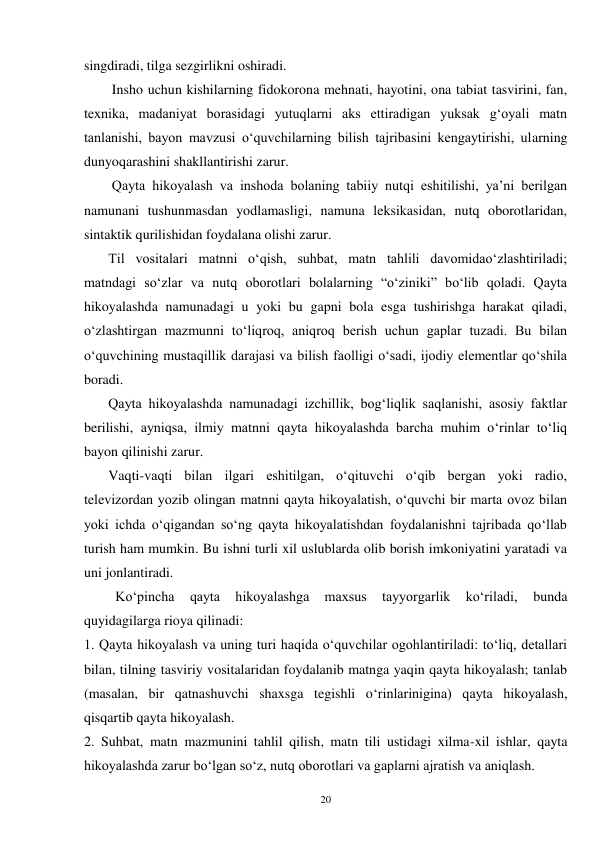 20 
singdiradi, tilga sezgirlikni oshiradi. 
        Insho uchun kishilarning fidokorona mehnati, hayotini, ona tabiat tasvirini, fan, 
texnika, madaniyat borasidagi yutuqlarni aks ettiradigan yuksak g‘oyali matn 
tanlanishi, bayon mavzusi o‘quvchilarning bilish tajribasini kengaytirishi, ularning 
dunyoqarashini shakllantirishi zarur. 
        Qayta hikoyalash va inshoda bolaning tabiiy nutqi eshitilishi, ya’ni berilgan 
namunani tushunmasdan yodlamasligi, namuna leksikasidan, nutq oborotlaridan, 
sintaktik qurilishidan foydalana olishi zarur. 
       Til vositalari matnni o‘qish, suhbat, matn tahlili davomidao‘zlashtiriladi; 
matndagi so‘zlar va nutq oborotlari bolalarning “o‘ziniki” bo‘lib qoladi. Qayta 
hikoyalashda namunadagi u yoki bu gapni bola esga tushirishga harakat qiladi, 
o‘zlashtirgan mazmunni to‘liqroq, aniqroq berish uchun gaplar tuzadi. Bu bilan 
o‘quvchining mustaqillik darajasi va bilish faolligi o‘sadi, ijodiy elementlar qo‘shila 
boradi. 
       Qayta hikoyalashda namunadagi izchillik, bog‘liqlik saqlanishi, asosiy faktlar 
berilishi, ayniqsa, ilmiy matnni qayta hikoyalashda barcha muhim o‘rinlar to‘liq 
bayon qilinishi zarur. 
       Vaqti-vaqti bilan ilgari eshitilgan, o‘qituvchi o‘qib bergan yoki radio, 
televizordan yozib olingan matnni qayta hikoyalatish, o‘quvchi bir marta ovoz bilan 
yoki ichda o‘qigandan so‘ng qayta hikoyalatishdan foydalanishni tajribada qo‘llab 
turish ham mumkin. Bu ishni turli xil uslublarda olib borish imkoniyatini yaratadi va 
uni jonlantiradi. 
         Ko‘pincha 
qayta 
hikoyalashga 
maxsus 
tayyorgarlik 
ko‘riladi, 
bunda 
quyidagilarga rioya qilinadi: 
1. Qayta hikoyalash va uning turi haqida o‘quvchilar ogohlantiriladi: to‘liq, detallari 
bilan, tilning tasviriy vositalaridan foydalanib matnga yaqin qayta hikoyalash; tanlab 
(masalan, bir qatnashuvchi shaxsga tegishli o‘rinlarinigina) qayta hikoyalash, 
qisqartib qayta hikoyalash. 
2. Suhbat, matn mazmunini tahlil qilish, matn tili ustidagi xilma-xil ishlar, qayta 
hikoyalashda zarur bo‘lgan so‘z, nutq oborotlari va gaplarni ajratish va aniqlash. 
