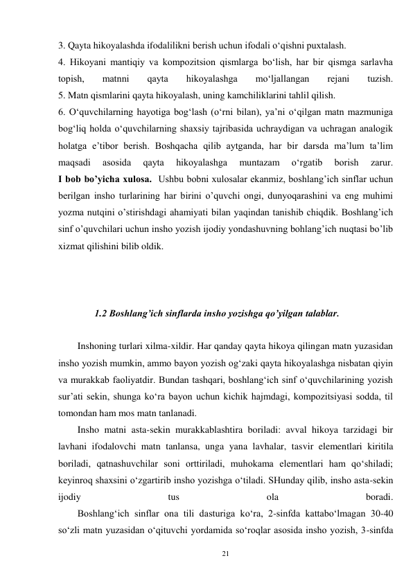 21 
3. Qayta hikoyalashda ifodalilikni berish uchun ifodali o‘qishni puxtalash. 
4. Hikoyani mantiqiy va kompozitsion qismlarga bo‘lish, har bir qismga sarlavha 
topish, 
matnni 
qayta 
hikoyalashga 
mo‘ljallangan 
rejani 
tuzish. 
5. Matn qismlarini qayta hikoyalash, uning kamchiliklarini tahlil qilish. 
6. O‘quvchilarning hayotiga bog‘lash (o‘rni bilan), ya’ni o‘qilgan matn mazmuniga 
bog‘liq holda o‘quvchilarning shaxsiy tajribasida uchraydigan va uchragan analogik 
holatga e’tibor berish. Boshqacha qilib aytganda, har bir darsda ma’lum ta’lim 
maqsadi 
asosida 
qayta 
hikoyalashga 
muntazam 
o‘rgatib 
borish 
zarur. 
I bob bo’yicha xulosa.  Ushbu bobni xulosalar ekanmiz, boshlang’ich sinflar uchun 
berilgan insho turlarining har birini o’quvchi ongi, dunyoqarashini va eng muhimi 
yozma nutqini o’stirishdagi ahamiyati bilan yaqindan tanishib chiqdik. Boshlang’ich 
sinf o’quvchilari uchun insho yozish ijodiy yondashuvning bohlang’ich nuqtasi bo’lib 
xizmat qilishini bilib oldik.   
 
 
 
               1.2 Boshlang’ich sinflarda insho yozishga qo’yilgan talablar. 
 
Inshoning turlari xilma-xildir. Har qanday qayta hikoya qilingan matn yuzasidan 
insho yozish mumkin, ammo bayon yozish og‘zaki qayta hikoyalashga nisbatan qiyin 
va murakkab faoliyatdir. Bundan tashqari, boshlang‘ich sinf o‘quvchilarining yozish 
sur’ati sekin, shunga ko‘ra bayon uchun kichik hajmdagi, kompozitsiyasi sodda, til 
tomondan ham mos matn tanlanadi. 
        Insho matni asta-sekin murakkablashtira boriladi: avval hikoya tarzidagi bir 
lavhani ifodalovchi matn tanlansa, unga yana lavhalar, tasvir elementlari kiritila 
boriladi, qatnashuvchilar soni orttiriladi, muhokama elementlari ham qo‘shiladi; 
keyinroq shaxsini o‘zgartirib insho yozishga o‘tiladi. SHunday qilib, insho asta-sekin 
ijodiy 
tus 
ola 
boradi. 
        Boshlang‘ich sinflar ona tili dasturiga ko‘ra, 2-sinfda kattabo‘lmagan 30-40 
so‘zli matn yuzasidan o‘qituvchi yordamida so‘roqlar asosida insho yozish, 3-sinfda 
