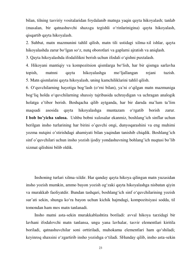 23 
bilan, tilning tasviriy vositalaridan foydalanib matnga yaqin qayta hikoyalash; tanlab 
(masalan, bir qatnashuvchi shaxsga tegishli o‘rinlarinigina) qayta hikoyalash, 
qisqartib qayta hikoyalash. 
2. Suhbat, matn mazmunini tahlil qilish, matn tili ustidagi xilma-xil ishlar, qayta 
hikoyalashda zarur bo‘lgan so‘z, nutq oborotlari va gaplarni ajratish va aniqlash. 
3. Qayta hikoyalashda ifodalilikni berish uchun ifodali o‘qishni puxtalash. 
4. Hikoyani mantiqiy va kompozitsion qismlarga bo‘lish, har bir qismga sarlavha 
topish, 
matnni 
qayta 
hikoyalashga 
mo‘ljallangan 
rejani 
tuzish. 
5. Matn qismlarini qayta hikoyalash, uning kamchiliklarini tahlil qilish. 
6. O‘quvchilarning hayotiga bog‘lash (o‘rni bilan), ya’ni o‘qilgan matn mazmuniga 
bog‘liq holda o‘quvchilarning shaxsiy tajribasida uchraydigan va uchragan analogik 
holatga e’tibor berish. Boshqacha qilib aytganda, har bir darsda ma’lum ta’lim 
maqsadi 
asosida 
qayta 
hikoyalashga 
muntazam 
o‘rgatib 
borish 
zarur. 
I bob bo’yicha xulosa.  Ushbu bobni xulosalar ekanmiz, boshlang’ich sinflar uchun 
berilgan insho turlarining har birini o’quvchi ongi, dunyoqarashini va eng muhimi 
yozma nutqini o’stirishdagi ahamiyati bilan yaqindan tanishib chiqdik. Boshlang’ich 
sinf o’quvchilari uchun insho yozish ijodiy yondashuvning bohlang’ich nuqtasi bo’lib 
xizmat qilishini bilib oldik.   
 
 
 
Inshoning turlari xilma-xildir. Har qanday qayta hikoya qilingan matn yuzasidan 
insho yozish mumkin, ammo bayon yozish og‘zaki qayta hikoyalashga nisbatan qiyin 
va murakkab faoliyatdir. Bundan tashqari, boshlang‘ich sinf o‘quvchilarining yozish 
sur’ati sekin, shunga ko‘ra bayon uchun kichik hajmdagi, kompozitsiyasi sodda, til 
tomondan ham mos matn tanlanadi. 
        Insho matni asta-sekin murakkablashtira boriladi: avval hikoya tarzidagi bir 
lavhani ifodalovchi matn tanlansa, unga yana lavhalar, tasvir elementlari kiritila 
boriladi, qatnashuvchilar soni orttiriladi, muhokama elementlari ham qo‘shiladi; 
keyinroq shaxsini o‘zgartirib insho yozishga o‘tiladi. SHunday qilib, insho asta-sekin 

