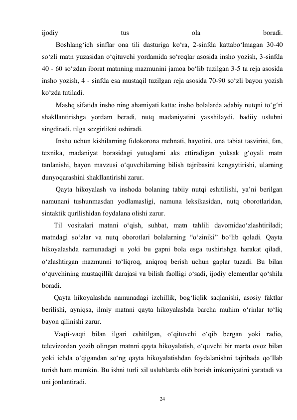 24 
ijodiy 
tus 
ola 
boradi. 
        Boshlang‘ich sinflar ona tili dasturiga ko‘ra, 2-sinfda kattabo‘lmagan 30-40 
so‘zli matn yuzasidan o‘qituvchi yordamida so‘roqlar asosida insho yozish, 3-sinfda 
40 - 60 so‘zdan iborat matnning mazmunini jamoa bo‘lib tuzilgan 3-5 ta reja asosida 
insho yozish, 4 - sinfda esa mustaqil tuzilgan reja asosida 70-90 so‘zli bayon yozish 
ko‘zda tutiladi. 
        Mashq sifatida insho ning ahamiyati katta: insho bolalarda adabiy nutqni to‘g‘ri 
shakllantirishga yordam beradi, nutq madaniyatini yaxshilaydi, badiiy uslubni 
singdiradi, tilga sezgirlikni oshiradi. 
        Insho uchun kishilarning fidokorona mehnati, hayotini, ona tabiat tasvirini, fan, 
texnika, madaniyat borasidagi yutuqlarni aks ettiradigan yuksak g‘oyali matn 
tanlanishi, bayon mavzusi o‘quvchilarning bilish tajribasini kengaytirishi, ularning 
dunyoqarashini shakllantirishi zarur. 
        Qayta hikoyalash va inshoda bolaning tabiiy nutqi eshitilishi, ya’ni berilgan 
namunani tushunmasdan yodlamasligi, namuna leksikasidan, nutq oborotlaridan, 
sintaktik qurilishidan foydalana olishi zarur. 
       Til vositalari matnni o‘qish, suhbat, matn tahlili davomidao‘zlashtiriladi; 
matndagi so‘zlar va nutq oborotlari bolalarning “o‘ziniki” bo‘lib qoladi. Qayta 
hikoyalashda namunadagi u yoki bu gapni bola esga tushirishga harakat qiladi, 
o‘zlashtirgan mazmunni to‘liqroq, aniqroq berish uchun gaplar tuzadi. Bu bilan 
o‘quvchining mustaqillik darajasi va bilish faolligi o‘sadi, ijodiy elementlar qo‘shila 
boradi. 
       Qayta hikoyalashda namunadagi izchillik, bog‘liqlik saqlanishi, asosiy faktlar 
berilishi, ayniqsa, ilmiy matnni qayta hikoyalashda barcha muhim o‘rinlar to‘liq 
bayon qilinishi zarur. 
       Vaqti-vaqti bilan ilgari eshitilgan, o‘qituvchi o‘qib bergan yoki radio, 
televizordan yozib olingan matnni qayta hikoyalatish, o‘quvchi bir marta ovoz bilan 
yoki ichda o‘qigandan so‘ng qayta hikoyalatishdan foydalanishni tajribada qo‘llab 
turish ham mumkin. Bu ishni turli xil uslublarda olib borish imkoniyatini yaratadi va 
uni jonlantiradi. 
