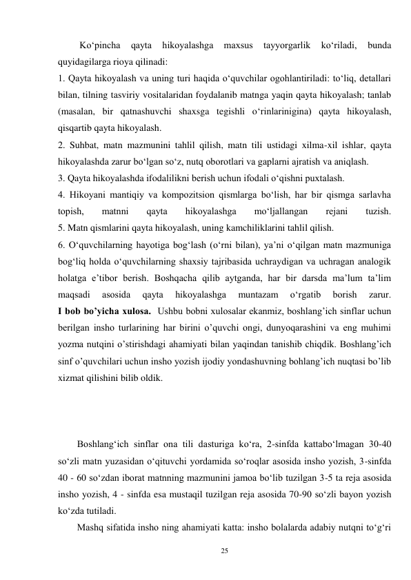 25 
         Ko‘pincha 
qayta 
hikoyalashga 
maxsus 
tayyorgarlik 
ko‘riladi, 
bunda 
quyidagilarga rioya qilinadi: 
1. Qayta hikoyalash va uning turi haqida o‘quvchilar ogohlantiriladi: to‘liq, detallari 
bilan, tilning tasviriy vositalaridan foydalanib matnga yaqin qayta hikoyalash; tanlab 
(masalan, bir qatnashuvchi shaxsga tegishli o‘rinlarinigina) qayta hikoyalash, 
qisqartib qayta hikoyalash. 
2. Suhbat, matn mazmunini tahlil qilish, matn tili ustidagi xilma-xil ishlar, qayta 
hikoyalashda zarur bo‘lgan so‘z, nutq oborotlari va gaplarni ajratish va aniqlash. 
3. Qayta hikoyalashda ifodalilikni berish uchun ifodali o‘qishni puxtalash. 
4. Hikoyani mantiqiy va kompozitsion qismlarga bo‘lish, har bir qismga sarlavha 
topish, 
matnni 
qayta 
hikoyalashga 
mo‘ljallangan 
rejani 
tuzish. 
5. Matn qismlarini qayta hikoyalash, uning kamchiliklarini tahlil qilish. 
6. O‘quvchilarning hayotiga bog‘lash (o‘rni bilan), ya’ni o‘qilgan matn mazmuniga 
bog‘liq holda o‘quvchilarning shaxsiy tajribasida uchraydigan va uchragan analogik 
holatga e’tibor berish. Boshqacha qilib aytganda, har bir darsda ma’lum ta’lim 
maqsadi 
asosida 
qayta 
hikoyalashga 
muntazam 
o‘rgatib 
borish 
zarur. 
I bob bo’yicha xulosa.  Ushbu bobni xulosalar ekanmiz, boshlang’ich sinflar uchun 
berilgan insho turlarining har birini o’quvchi ongi, dunyoqarashini va eng muhimi 
yozma nutqini o’stirishdagi ahamiyati bilan yaqindan tanishib chiqdik. Boshlang’ich 
sinf o’quvchilari uchun insho yozish ijodiy yondashuvning bohlang’ich nuqtasi bo’lib 
xizmat qilishini bilib oldik.   
 
 
 
        Boshlang‘ich sinflar ona tili dasturiga ko‘ra, 2-sinfda kattabo‘lmagan 30-40 
so‘zli matn yuzasidan o‘qituvchi yordamida so‘roqlar asosida insho yozish, 3-sinfda 
40 - 60 so‘zdan iborat matnning mazmunini jamoa bo‘lib tuzilgan 3-5 ta reja asosida 
insho yozish, 4 - sinfda esa mustaqil tuzilgan reja asosida 70-90 so‘zli bayon yozish 
ko‘zda tutiladi. 
        Mashq sifatida insho ning ahamiyati katta: insho bolalarda adabiy nutqni to‘g‘ri 
