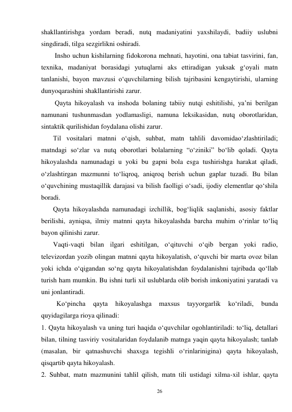 26 
shakllantirishga yordam beradi, nutq madaniyatini yaxshilaydi, badiiy uslubni 
singdiradi, tilga sezgirlikni oshiradi. 
        Insho uchun kishilarning fidokorona mehnati, hayotini, ona tabiat tasvirini, fan, 
texnika, madaniyat borasidagi yutuqlarni aks ettiradigan yuksak g‘oyali matn 
tanlanishi, bayon mavzusi o‘quvchilarning bilish tajribasini kengaytirishi, ularning 
dunyoqarashini shakllantirishi zarur. 
        Qayta hikoyalash va inshoda bolaning tabiiy nutqi eshitilishi, ya’ni berilgan 
namunani tushunmasdan yodlamasligi, namuna leksikasidan, nutq oborotlaridan, 
sintaktik qurilishidan foydalana olishi zarur. 
       Til vositalari matnni o‘qish, suhbat, matn tahlili davomidao‘zlashtiriladi; 
matndagi so‘zlar va nutq oborotlari bolalarning “o‘ziniki” bo‘lib qoladi. Qayta 
hikoyalashda namunadagi u yoki bu gapni bola esga tushirishga harakat qiladi, 
o‘zlashtirgan mazmunni to‘liqroq, aniqroq berish uchun gaplar tuzadi. Bu bilan 
o‘quvchining mustaqillik darajasi va bilish faolligi o‘sadi, ijodiy elementlar qo‘shila 
boradi. 
       Qayta hikoyalashda namunadagi izchillik, bog‘liqlik saqlanishi, asosiy faktlar 
berilishi, ayniqsa, ilmiy matnni qayta hikoyalashda barcha muhim o‘rinlar to‘liq 
bayon qilinishi zarur. 
       Vaqti-vaqti bilan ilgari eshitilgan, o‘qituvchi o‘qib bergan yoki radio, 
televizordan yozib olingan matnni qayta hikoyalatish, o‘quvchi bir marta ovoz bilan 
yoki ichda o‘qigandan so‘ng qayta hikoyalatishdan foydalanishni tajribada qo‘llab 
turish ham mumkin. Bu ishni turli xil uslublarda olib borish imkoniyatini yaratadi va 
uni jonlantiradi. 
         Ko‘pincha 
qayta 
hikoyalashga 
maxsus 
tayyorgarlik 
ko‘riladi, 
bunda 
quyidagilarga rioya qilinadi: 
1. Qayta hikoyalash va uning turi haqida o‘quvchilar ogohlantiriladi: to‘liq, detallari 
bilan, tilning tasviriy vositalaridan foydalanib matnga yaqin qayta hikoyalash; tanlab 
(masalan, bir qatnashuvchi shaxsga tegishli o‘rinlarinigina) qayta hikoyalash, 
qisqartib qayta hikoyalash. 
2. Suhbat, matn mazmunini tahlil qilish, matn tili ustidagi xilma-xil ishlar, qayta 
