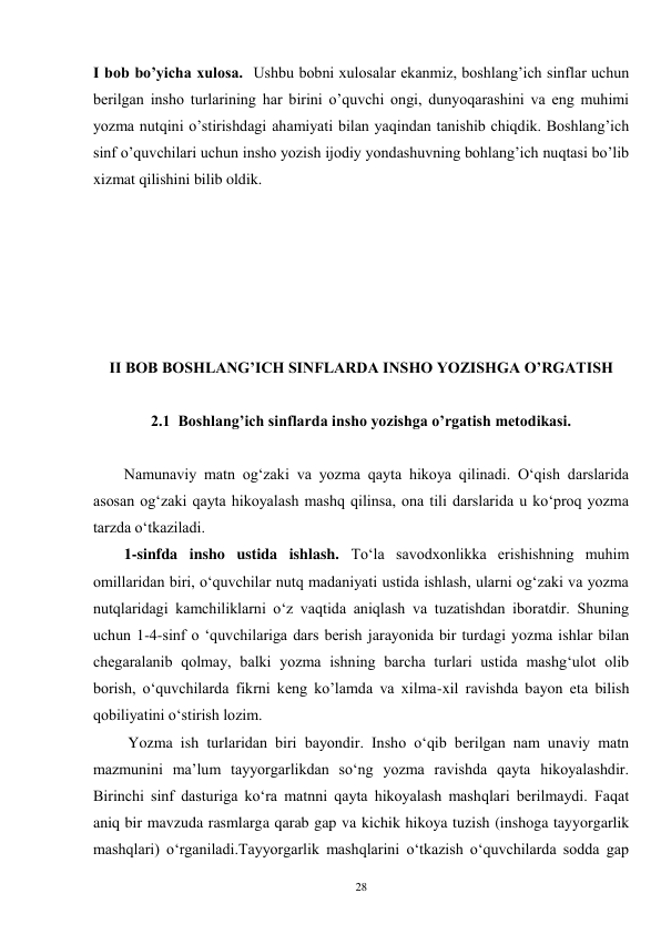 28 
I bob bo’yicha xulosa.  Ushbu bobni xulosalar ekanmiz, boshlang’ich sinflar uchun 
berilgan insho turlarining har birini o’quvchi ongi, dunyoqarashini va eng muhimi 
yozma nutqini o’stirishdagi ahamiyati bilan yaqindan tanishib chiqdik. Boshlang’ich 
sinf o’quvchilari uchun insho yozish ijodiy yondashuvning bohlang’ich nuqtasi bo’lib 
xizmat qilishini bilib oldik.   
 
 
 
 
 
 
II BOB BOSHLANG’ICH SINFLARDA INSHO YOZISHGA O’RGATISH 
 
2.1  Boshlang’ich sinflarda insho yozishga o’rgatish metodikasi. 
 
Namunaviy matn og‘zaki va yozma qayta hikoya qilinadi. O‘qish darslarida 
asosan og‘zaki qayta hikoyalash mashq qilinsa, ona tili darslarida u ko‘proq yozma 
tarzda o‘tkaziladi. 
        1-sinfda insho ustida ishlash. To‘la savodxonlikka erishishning muhim 
omillaridan biri, o‘quvchilar nutq madaniyati ustida ishlash, ularni og‘zaki va yozma 
nutqlaridagi kamchiliklarni o‘z vaqtida aniqlash va tuzatishdan iboratdir. Shuning 
uchun 1-4-sinf o ‘quvchilariga dars berish jarayonida bir turdagi yozma ishlar bilan 
chegaralanib qolmay, balki yozma ishning barcha turlari ustida mashg‘ulot olib 
borish, o‘quvchilarda fikrni keng ko’lamda va xilma-xil ravishda bayon eta bilish 
qobiliyatini o‘stirish lozim. 
         Yozma ish turlaridan biri bayondir. Insho o‘qib berilgan nam unaviy matn 
mazmunini ma’lum tayyorgarlikdan so‘ng yozma ravishda qayta hikoyalashdir. 
Birinchi sinf dasturiga ko‘ra matnni qayta hikoyalash mashqlari berilmaydi. Faqat 
aniq bir mavzuda rasmlarga qarab gap va kichik hikoya tuzish (inshoga tayyorgarlik 
mashqlari) o‘rganiladi.Tayyorgarlik mashqlarini o‘tkazish o‘quvchilarda sodda gap 
