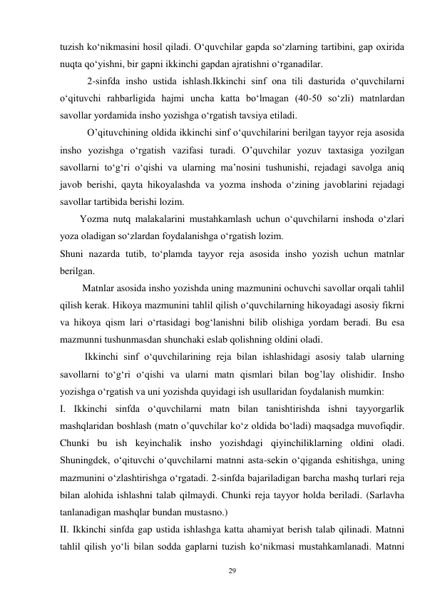 29 
tuzish ko‘nikmasini hosil qiladi. O‘quvchilar gapda so‘zlarning tartibini, gap oxirida 
nuqta qo‘yishni, bir gapni ikkinchi gapdan ajratishni o‘rganadilar. 
           2-sinfda insho ustida ishlash.Ikkinchi sinf ona tili dasturida o‘quvchilarni 
o‘qituvchi rahbarligida hajmi uncha katta bo‘lmagan (40-50 so‘zli) matnlardan 
savollar yordamida insho yozishga o‘rgatish tavsiya etiladi. 
           O’qituvchining oldida ikkinchi sinf o‘quvchilarini berilgan tayyor reja asosida 
insho yozishga o‘rgatish vazifasi turadi. O’quvchilar yozuv taxtasiga yozilgan 
savollarni to‘g‘ri o‘qishi va ularning ma’nosini tushunishi, rejadagi savolga aniq 
javob berishi, qayta hikoyalashda va yozma inshoda o‘zining javoblarini rejadagi 
savollar tartibida berishi lozim. 
        Yozma nutq malakalarini mustahkamlash uchun o‘quvchilarni inshoda o‘zlari 
yoza oladigan so‘zlardan foydalanishga o‘rgatish lozim.   
Shuni nazarda tutib, to‘plamda tayyor reja asosida insho yozish uchun matnlar 
berilgan. 
         Matnlar asosida insho yozishda uning mazmunini ochuvchi savollar orqali tahlil 
qilish kerak. Hikoya mazmunini tahlil qilish o‘quvchilarning hikoyadagi asosiy fikrni 
va hikoya qism lari o‘rtasidagi bog‘lanishni bilib olishiga yordam beradi. Bu esa 
mazmunni tushunmasdan shunchaki eslab qolishning oldini oladi.   
          Ikkinchi sinf o‘quvchilarining reja bilan ishlashidagi asosiy talab ularning 
savollarni to‘g‘ri o‘qishi va ularni matn qismlari bilan bog’lay olishidir. Insho 
yozishga o‘rgatish va uni yozishda quyidagi ish usullaridan foydalanish mumkin: 
I. Ikkinchi sinfda o‘quvchilarni matn bilan tanishtirishda ishni tayyorgarlik 
mashqlaridan boshlash (matn o’quvchilar ko‘z oldida bo‘ladi) maqsadga muvofiqdir. 
Chunki bu ish keyinchalik insho yozishdagi qiyinchiliklarning oldini oladi. 
Shuningdek, o‘qituvchi o‘quvchilarni matnni asta-sekin o‘qiganda eshitishga, uning 
mazmunini o‘zlashtirishga o‘rgatadi. 2-sinfda bajariladigan barcha mashq turlari reja 
bilan alohida ishlashni talab qilmaydi. Chunki reja tayyor holda beriladi. (Sarlavha 
tanlanadigan mashqlar bundan mustasno.) 
II. Ikkinchi sinfda gap ustida ishlashga katta ahamiyat berish talab qilinadi. Matnni 
tahlil qilish yo‘li bilan sodda gaplarni tuzish ko‘nikmasi mustahkamlanadi. Matnni 
