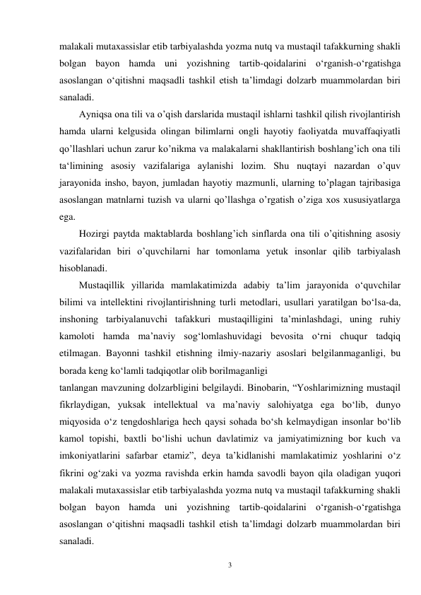 3 
malakali mutaxassislar etib tarbiyalashda yozma nutq va mustaqil tafakkurning shakli 
bolgan bayon hamda uni yozishning tartib-qoidalarini o‘rganish-o‘rgatishga 
asoslangan o‘qitishni maqsadli tashkil etish ta’limdagi dolzarb muammolardan biri 
sanaladi. 
Ayniqsa ona tili va o’qish darslarida mustaqil ishlarni tashkil qilish rivojlantirish 
hamda ularni kelgusida olingan bilimlarni ongli hayotiy faoliyatda muvaffaqiyatli 
qo’llashlari uchun zarur ko’nikma va malakalarni shakllantirish boshlang’ich ona tili 
ta‘limining asosiy vazifalariga aylanishi lozim. Shu nuqtayi nazardan o’quv 
jarayonida insho, bayon, jumladan hayotiy mazmunli, ularning to’plagan tajribasiga 
asoslangan matnlarni tuzish va ularni qo’llashga o’rgatish o’ziga xos xususiyatlarga 
ega.   
Hozirgi paytda maktablarda boshlang’ich sinflarda ona tili o’qitishning asosiy 
vazifalaridan biri o’quvchilarni har tomonlama yetuk insonlar qilib tarbiyalash 
hisoblanadi. 
Mustaqillik yillarida mamlakatimizda adabiy ta’lim jarayonida o‘quvchilar 
bilimi va intellektini rivojlantirishning turli metodlari, usullari yaratilgan bo‘lsa-da, 
inshoning tarbiyalanuvchi tafakkuri mustaqilligini ta’minlashdagi, uning ruhiy 
kamoloti hamda ma’naviy sog‘lomlashuvidagi bevosita o‘rni chuqur tadqiq 
etilmagan. Bayonni tashkil etishning ilmiy-nazariy asoslari belgilanmaganligi, bu 
borada keng ko‘lamli tadqiqotlar olib borilmaganligi 
tanlangan mavzuning dolzarbligini belgilaydi. Binobarin, “Yoshlarimizning mustaqil 
fikrlaydigan, yuksak intellektual va ma’naviy salohiyatga ega bo‘lib, dunyo 
miqyosida o‘z tengdoshlariga hech qaysi sohada bo‘sh kelmaydigan insonlar bo‘lib 
kamol topishi, baxtli bo‘lishi uchun davlatimiz va jamiyatimizning bor kuch va 
imkoniyatlarini safarbar etamiz”, deya ta’kidlanishi mamlakatimiz yoshlarini o‘z 
fikrini og‘zaki va yozma ravishda erkin hamda savodli bayon qila oladigan yuqori 
malakali mutaxassislar etib tarbiyalashda yozma nutq va mustaqil tafakkurning shakli 
bolgan bayon hamda uni yozishning tartib-qoidalarini o‘rganish-o‘rgatishga 
asoslangan o‘qitishni maqsadli tashkil etish ta’limdagi dolzarb muammolardan biri 
sanaladi. 

