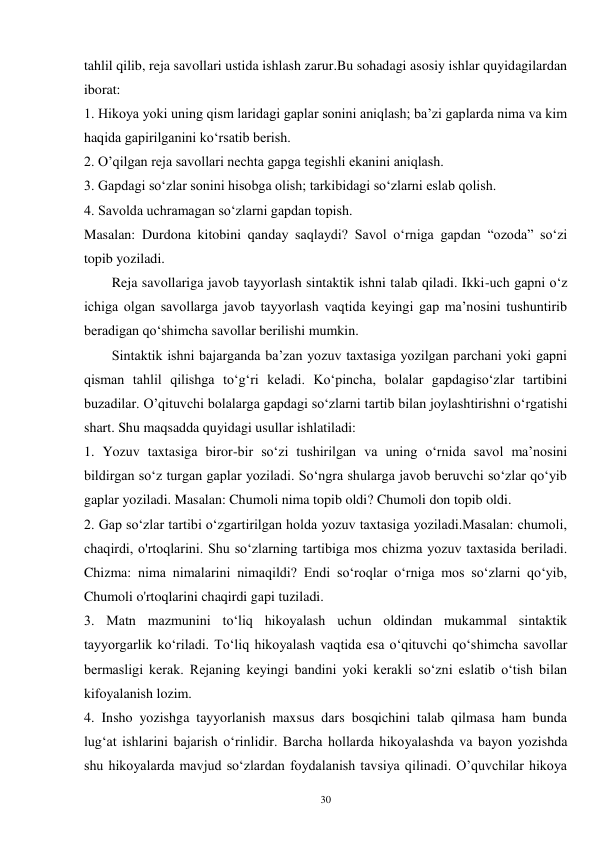 30 
tahlil qilib, reja savollari ustida ishlash zarur.Bu sohadagi asosiy ishlar quyidagilardan 
iborat: 
1. Hikoya yoki uning qism laridagi gaplar sonini aniqlash; ba’zi gaplarda nima va kim 
haqida gapirilganini ko‘rsatib berish. 
2. O’qilgan reja savollari nechta gapga tegishli ekanini aniqlash. 
3. Gapdagi so‘zlar sonini hisobga olish; tarkibidagi so‘zlarni eslab qolish. 
4. Savolda uchramagan so‘zlarni gapdan topish. 
Masalan: Durdona kitobini qanday saqlaydi? Savol o‘rniga gapdan “ozoda” so‘zi 
topib yoziladi.   
        Reja savollariga javob tayyorlash sintaktik ishni talab qiladi. Ikki-uch gapni o‘z 
ichiga olgan savollarga javob tayyorlash vaqtida keyingi gap ma’nosini tushuntirib 
beradigan qo‘shimcha savollar berilishi mumkin.   
        Sintaktik ishni bajarganda ba’zan yozuv taxtasiga yozilgan parchani yoki gapni 
qisman tahlil qilishga to‘g‘ri keladi. Ko‘pincha, bolalar gapdagiso‘zlar tartibini 
buzadilar. O’qituvchi bolalarga gapdagi so‘zlarni tartib bilan joylashtirishni o‘rgatishi 
shart. Shu maqsadda quyidagi usullar ishlatiladi: 
1. Yozuv taxtasiga biror-bir so‘zi tushirilgan va uning o‘rnida savol ma’nosini 
bildirgan so‘z turgan gaplar yoziladi. So‘ngra shularga javob beruvchi so‘zlar qo‘yib 
gaplar yoziladi. Masalan: Chumoli nima topib oldi? Chumoli don topib oldi. 
2. Gap so‘zlar tartibi o‘zgartirilgan holda yozuv taxtasiga yoziladi.Masalan: chumoli, 
chaqirdi, o'rtoqlarini. Shu so‘zlarning tartibiga mos chizma yozuv taxtasida beriladi. 
Chizma: nima nimalarini nimaqildi? Endi so‘roqlar o‘rniga mos so‘zlarni qo‘yib, 
Chumoli o'rtoqlarini chaqirdi gapi tuziladi. 
3. Matn mazmunini to‘liq hikoyalash uchun oldindan mukammal sintaktik 
tayyorgarlik ko‘riladi. To‘liq hikoyalash vaqtida esa o‘qituvchi qo‘shimcha savollar 
bermasligi kerak. Rejaning keyingi bandini yoki kerakli so‘zni eslatib o‘tish bilan 
kifoyalanish lozim. 
4. Insho yozishga tayyorlanish maxsus dars bosqichini talab qilmasa ham bunda 
lug‘at ishlarini bajarish o‘rinlidir. Barcha hollarda hikoyalashda va bayon yozishda 
shu hikoyalarda mavjud so‘zlardan foydalanish tavsiya qilinadi. O’quvchilar hikoya 
