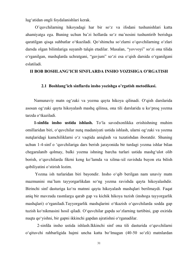 31 
lug‘atidan ongli foydalanishlari kerak.   
         O’quvchilarning hikoyadagi har bir so‘z va ifodani tushunishlari katta 
ahamiyatga ega. Buning uchun ba’zi hollarda so‘z ma’nosini tushuntirib berishga 
qaratilgan qisqa suhbatlar o‘tkaziladi. Qo‘shimcha so‘zlarni o‘quvchilarning o‘zlari 
darsda olgan bilimlariga suyanib talqin etadilar. Masalan, “yovvoyi” so‘zi ona tilida 
o‘rganilgan, mashqlarda uchratgani, “gavjum” so‘zi esa o‘qish darsida o‘rganilgani 
eslatiladi. 
II BOB BOSHLANG’ICH SINFLARDA INSHO YOZISHGA O’RGATISH 
 
2.1  Boshlang’ich sinflarda insho yozishga o’rgatish metodikasi. 
 
Namunaviy matn og‘zaki va yozma qayta hikoya qilinadi. O‘qish darslarida 
asosan og‘zaki qayta hikoyalash mashq qilinsa, ona tili darslarida u ko‘proq yozma 
tarzda o‘tkaziladi. 
        1-sinfda insho ustida ishlash. To‘la savodxonlikka erishishning muhim 
omillaridan biri, o‘quvchilar nutq madaniyati ustida ishlash, ularni og‘zaki va yozma 
nutqlaridagi kamchiliklarni o‘z vaqtida aniqlash va tuzatishdan iboratdir. Shuning 
uchun 1-4-sinf o ‘quvchilariga dars berish jarayonida bir turdagi yozma ishlar bilan 
chegaralanib qolmay, balki yozma ishning barcha turlari ustida mashg‘ulot olib 
borish, o‘quvchilarda fikrni keng ko’lamda va xilma-xil ravishda bayon eta bilish 
qobiliyatini o‘stirish lozim. 
         Yozma ish turlaridan biri bayondir. Insho o‘qib berilgan nam unaviy matn 
mazmunini ma’lum tayyorgarlikdan so‘ng yozma ravishda qayta hikoyalashdir. 
Birinchi sinf dasturiga ko‘ra matnni qayta hikoyalash mashqlari berilmaydi. Faqat 
aniq bir mavzuda rasmlarga qarab gap va kichik hikoya tuzish (inshoga tayyorgarlik 
mashqlari) o‘rganiladi.Tayyorgarlik mashqlarini o‘tkazish o‘quvchilarda sodda gap 
tuzish ko‘nikmasini hosil qiladi. O‘quvchilar gapda so‘zlarning tartibini, gap oxirida 
nuqta qo‘yishni, bir gapni ikkinchi gapdan ajratishni o‘rganadilar. 
           2-sinfda insho ustida ishlash.Ikkinchi sinf ona tili dasturida o‘quvchilarni 
o‘qituvchi rahbarligida hajmi uncha katta bo‘lmagan (40-50 so‘zli) matnlardan 
