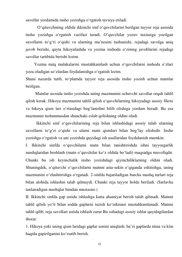 32 
savollar yordamida insho yozishga o‘rgatish tavsiya etiladi. 
           O’qituvchining oldida ikkinchi sinf o‘quvchilarini berilgan tayyor reja asosida 
insho yozishga o‘rgatish vazifasi turadi. O’quvchilar yozuv taxtasiga yozilgan 
savollarni to‘g‘ri o‘qishi va ularning ma’nosini tushunishi, rejadagi savolga aniq 
javob berishi, qayta hikoyalashda va yozma inshoda o‘zining javoblarini rejadagi 
savollar tartibida berishi lozim. 
        Yozma nutq malakalarini mustahkamlash uchun o‘quvchilarni inshoda o‘zlari 
yoza oladigan so‘zlardan foydalanishga o‘rgatish lozim.   
Shuni nazarda tutib, to‘plamda tayyor reja asosida insho yozish uchun matnlar 
berilgan. 
         Matnlar asosida insho yozishda uning mazmunini ochuvchi savollar orqali tahlil 
qilish kerak. Hikoya mazmunini tahlil qilish o‘quvchilarning hikoyadagi asosiy fikrni 
va hikoya qism lari o‘rtasidagi bog‘lanishni bilib olishiga yordam beradi. Bu esa 
mazmunni tushunmasdan shunchaki eslab qolishning oldini oladi.   
          Ikkinchi sinf o‘quvchilarining reja bilan ishlashidagi asosiy talab ularning 
savollarni to‘g‘ri o‘qishi va ularni matn qismlari bilan bog’lay olishidir. Insho 
yozishga o‘rgatish va uni yozishda quyidagi ish usullaridan foydalanish mumkin: 
I. Ikkinchi sinfda o‘quvchilarni matn bilan tanishtirishda ishni tayyorgarlik 
mashqlaridan boshlash (matn o’quvchilar ko‘z oldida bo‘ladi) maqsadga muvofiqdir. 
Chunki bu ish keyinchalik insho yozishdagi qiyinchiliklarning oldini oladi. 
Shuningdek, o‘qituvchi o‘quvchilarni matnni asta-sekin o‘qiganda eshitishga, uning 
mazmunini o‘zlashtirishga o‘rgatadi. 2-sinfda bajariladigan barcha mashq turlari reja 
bilan alohida ishlashni talab qilmaydi. Chunki reja tayyor holda beriladi. (Sarlavha 
tanlanadigan mashqlar bundan mustasno.) 
II. Ikkinchi sinfda gap ustida ishlashga katta ahamiyat berish talab qilinadi. Matnni 
tahlil qilish yo‘li bilan sodda gaplarni tuzish ko‘nikmasi mustahkamlanadi. Matnni 
tahlil qilib, reja savollari ustida ishlash zarur.Bu sohadagi asosiy ishlar quyidagilardan 
iborat: 
1. Hikoya yoki uning qism laridagi gaplar sonini aniqlash; ba’zi gaplarda nima va kim 
haqida gapirilganini ko‘rsatib berish. 
