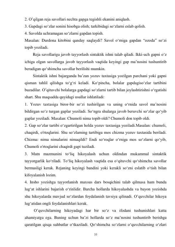 33 
2. O’qilgan reja savollari nechta gapga tegishli ekanini aniqlash. 
3. Gapdagi so‘zlar sonini hisobga olish; tarkibidagi so‘zlarni eslab qolish. 
4. Savolda uchramagan so‘zlarni gapdan topish. 
Masalan: Durdona kitobini qanday saqlaydi? Savol o‘rniga gapdan “ozoda” so‘zi 
topib yoziladi.   
        Reja savollariga javob tayyorlash sintaktik ishni talab qiladi. Ikki-uch gapni o‘z 
ichiga olgan savollarga javob tayyorlash vaqtida keyingi gap ma’nosini tushuntirib 
beradigan qo‘shimcha savollar berilishi mumkin.   
        Sintaktik ishni bajarganda ba’zan yozuv taxtasiga yozilgan parchani yoki gapni 
qisman tahlil qilishga to‘g‘ri keladi. Ko‘pincha, bolalar gapdagiso‘zlar tartibini 
buzadilar. O’qituvchi bolalarga gapdagi so‘zlarni tartib bilan joylashtirishni o‘rgatishi 
shart. Shu maqsadda quyidagi usullar ishlatiladi: 
1. Yozuv taxtasiga biror-bir so‘zi tushirilgan va uning o‘rnida savol ma’nosini 
bildirgan so‘z turgan gaplar yoziladi. So‘ngra shularga javob beruvchi so‘zlar qo‘yib 
gaplar yoziladi. Masalan: Chumoli nima topib oldi? Chumoli don topib oldi. 
2. Gap so‘zlar tartibi o‘zgartirilgan holda yozuv taxtasiga yoziladi.Masalan: chumoli, 
chaqirdi, o'rtoqlarini. Shu so‘zlarning tartibiga mos chizma yozuv taxtasida beriladi. 
Chizma: nima nimalarini nimaqildi? Endi so‘roqlar o‘rniga mos so‘zlarni qo‘yib, 
Chumoli o'rtoqlarini chaqirdi gapi tuziladi. 
3. Matn mazmunini to‘liq hikoyalash uchun oldindan mukammal sintaktik 
tayyorgarlik ko‘riladi. To‘liq hikoyalash vaqtida esa o‘qituvchi qo‘shimcha savollar 
bermasligi kerak. Rejaning keyingi bandini yoki kerakli so‘zni eslatib o‘tish bilan 
kifoyalanish lozim. 
4. Insho yozishga tayyorlanish maxsus dars bosqichini talab qilmasa ham bunda 
lug‘at ishlarini bajarish o‘rinlidir. Barcha hollarda hikoyalashda va bayon yozishda 
shu hikoyalarda mavjud so‘zlardan foydalanish tavsiya qilinadi. O’quvchilar hikoya 
lug‘atidan ongli foydalanishlari kerak.   
         O’quvchilarning hikoyadagi har bir so‘z va ifodani tushunishlari katta 
ahamiyatga ega. Buning uchun ba’zi hollarda so‘z ma’nosini tushuntirib berishga 
qaratilgan qisqa suhbatlar o‘tkaziladi. Qo‘shimcha so‘zlarni o‘quvchilarning o‘zlari 

