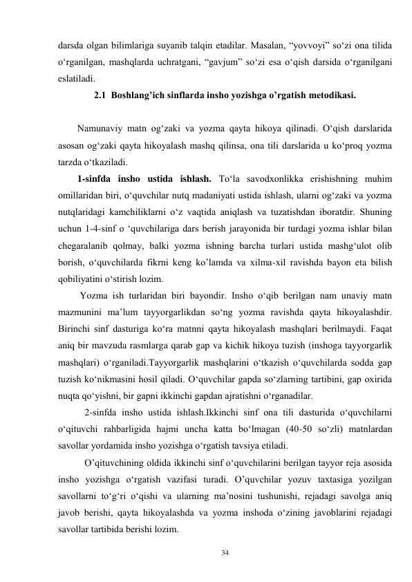 34 
darsda olgan bilimlariga suyanib talqin etadilar. Masalan, “yovvoyi” so‘zi ona tilida 
o‘rganilgan, mashqlarda uchratgani, “gavjum” so‘zi esa o‘qish darsida o‘rganilgani 
eslatiladi. 
2.1  Boshlang’ich sinflarda insho yozishga o’rgatish metodikasi. 
 
Namunaviy matn og‘zaki va yozma qayta hikoya qilinadi. O‘qish darslarida 
asosan og‘zaki qayta hikoyalash mashq qilinsa, ona tili darslarida u ko‘proq yozma 
tarzda o‘tkaziladi. 
        1-sinfda insho ustida ishlash. To‘la savodxonlikka erishishning muhim 
omillaridan biri, o‘quvchilar nutq madaniyati ustida ishlash, ularni og‘zaki va yozma 
nutqlaridagi kamchiliklarni o‘z vaqtida aniqlash va tuzatishdan iboratdir. Shuning 
uchun 1-4-sinf o ‘quvchilariga dars berish jarayonida bir turdagi yozma ishlar bilan 
chegaralanib qolmay, balki yozma ishning barcha turlari ustida mashg‘ulot olib 
borish, o‘quvchilarda fikrni keng ko’lamda va xilma-xil ravishda bayon eta bilish 
qobiliyatini o‘stirish lozim. 
         Yozma ish turlaridan biri bayondir. Insho o‘qib berilgan nam unaviy matn 
mazmunini ma’lum tayyorgarlikdan so‘ng yozma ravishda qayta hikoyalashdir. 
Birinchi sinf dasturiga ko‘ra matnni qayta hikoyalash mashqlari berilmaydi. Faqat 
aniq bir mavzuda rasmlarga qarab gap va kichik hikoya tuzish (inshoga tayyorgarlik 
mashqlari) o‘rganiladi.Tayyorgarlik mashqlarini o‘tkazish o‘quvchilarda sodda gap 
tuzish ko‘nikmasini hosil qiladi. O‘quvchilar gapda so‘zlarning tartibini, gap oxirida 
nuqta qo‘yishni, bir gapni ikkinchi gapdan ajratishni o‘rganadilar. 
           2-sinfda insho ustida ishlash.Ikkinchi sinf ona tili dasturida o‘quvchilarni 
o‘qituvchi rahbarligida hajmi uncha katta bo‘lmagan (40-50 so‘zli) matnlardan 
savollar yordamida insho yozishga o‘rgatish tavsiya etiladi. 
           O’qituvchining oldida ikkinchi sinf o‘quvchilarini berilgan tayyor reja asosida 
insho yozishga o‘rgatish vazifasi turadi. O’quvchilar yozuv taxtasiga yozilgan 
savollarni to‘g‘ri o‘qishi va ularning ma’nosini tushunishi, rejadagi savolga aniq 
javob berishi, qayta hikoyalashda va yozma inshoda o‘zining javoblarini rejadagi 
savollar tartibida berishi lozim. 
