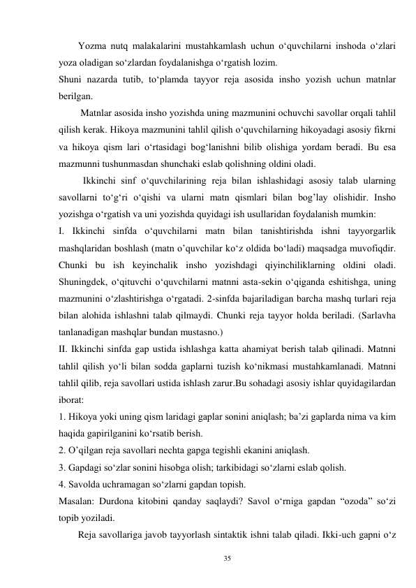 35 
        Yozma nutq malakalarini mustahkamlash uchun o‘quvchilarni inshoda o‘zlari 
yoza oladigan so‘zlardan foydalanishga o‘rgatish lozim.   
Shuni nazarda tutib, to‘plamda tayyor reja asosida insho yozish uchun matnlar 
berilgan. 
         Matnlar asosida insho yozishda uning mazmunini ochuvchi savollar orqali tahlil 
qilish kerak. Hikoya mazmunini tahlil qilish o‘quvchilarning hikoyadagi asosiy fikrni 
va hikoya qism lari o‘rtasidagi bog‘lanishni bilib olishiga yordam beradi. Bu esa 
mazmunni tushunmasdan shunchaki eslab qolishning oldini oladi.   
          Ikkinchi sinf o‘quvchilarining reja bilan ishlashidagi asosiy talab ularning 
savollarni to‘g‘ri o‘qishi va ularni matn qismlari bilan bog’lay olishidir. Insho 
yozishga o‘rgatish va uni yozishda quyidagi ish usullaridan foydalanish mumkin: 
I. Ikkinchi sinfda o‘quvchilarni matn bilan tanishtirishda ishni tayyorgarlik 
mashqlaridan boshlash (matn o’quvchilar ko‘z oldida bo‘ladi) maqsadga muvofiqdir. 
Chunki bu ish keyinchalik insho yozishdagi qiyinchiliklarning oldini oladi. 
Shuningdek, o‘qituvchi o‘quvchilarni matnni asta-sekin o‘qiganda eshitishga, uning 
mazmunini o‘zlashtirishga o‘rgatadi. 2-sinfda bajariladigan barcha mashq turlari reja 
bilan alohida ishlashni talab qilmaydi. Chunki reja tayyor holda beriladi. (Sarlavha 
tanlanadigan mashqlar bundan mustasno.) 
II. Ikkinchi sinfda gap ustida ishlashga katta ahamiyat berish talab qilinadi. Matnni 
tahlil qilish yo‘li bilan sodda gaplarni tuzish ko‘nikmasi mustahkamlanadi. Matnni 
tahlil qilib, reja savollari ustida ishlash zarur.Bu sohadagi asosiy ishlar quyidagilardan 
iborat: 
1. Hikoya yoki uning qism laridagi gaplar sonini aniqlash; ba’zi gaplarda nima va kim 
haqida gapirilganini ko‘rsatib berish. 
2. O’qilgan reja savollari nechta gapga tegishli ekanini aniqlash. 
3. Gapdagi so‘zlar sonini hisobga olish; tarkibidagi so‘zlarni eslab qolish. 
4. Savolda uchramagan so‘zlarni gapdan topish. 
Masalan: Durdona kitobini qanday saqlaydi? Savol o‘rniga gapdan “ozoda” so‘zi 
topib yoziladi.   
        Reja savollariga javob tayyorlash sintaktik ishni talab qiladi. Ikki-uch gapni o‘z 
