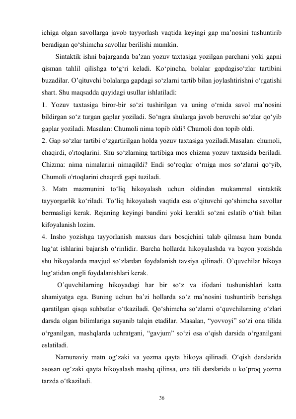 36 
ichiga olgan savollarga javob tayyorlash vaqtida keyingi gap ma’nosini tushuntirib 
beradigan qo‘shimcha savollar berilishi mumkin.   
        Sintaktik ishni bajarganda ba’zan yozuv taxtasiga yozilgan parchani yoki gapni 
qisman tahlil qilishga to‘g‘ri keladi. Ko‘pincha, bolalar gapdagiso‘zlar tartibini 
buzadilar. O’qituvchi bolalarga gapdagi so‘zlarni tartib bilan joylashtirishni o‘rgatishi 
shart. Shu maqsadda quyidagi usullar ishlatiladi: 
1. Yozuv taxtasiga biror-bir so‘zi tushirilgan va uning o‘rnida savol ma’nosini 
bildirgan so‘z turgan gaplar yoziladi. So‘ngra shularga javob beruvchi so‘zlar qo‘yib 
gaplar yoziladi. Masalan: Chumoli nima topib oldi? Chumoli don topib oldi. 
2. Gap so‘zlar tartibi o‘zgartirilgan holda yozuv taxtasiga yoziladi.Masalan: chumoli, 
chaqirdi, o'rtoqlarini. Shu so‘zlarning tartibiga mos chizma yozuv taxtasida beriladi. 
Chizma: nima nimalarini nimaqildi? Endi so‘roqlar o‘rniga mos so‘zlarni qo‘yib, 
Chumoli o'rtoqlarini chaqirdi gapi tuziladi. 
3. Matn mazmunini to‘liq hikoyalash uchun oldindan mukammal sintaktik 
tayyorgarlik ko‘riladi. To‘liq hikoyalash vaqtida esa o‘qituvchi qo‘shimcha savollar 
bermasligi kerak. Rejaning keyingi bandini yoki kerakli so‘zni eslatib o‘tish bilan 
kifoyalanish lozim. 
4. Insho yozishga tayyorlanish maxsus dars bosqichini talab qilmasa ham bunda 
lug‘at ishlarini bajarish o‘rinlidir. Barcha hollarda hikoyalashda va bayon yozishda 
shu hikoyalarda mavjud so‘zlardan foydalanish tavsiya qilinadi. O’quvchilar hikoya 
lug‘atidan ongli foydalanishlari kerak.   
         O’quvchilarning hikoyadagi har bir so‘z va ifodani tushunishlari katta 
ahamiyatga ega. Buning uchun ba’zi hollarda so‘z ma’nosini tushuntirib berishga 
qaratilgan qisqa suhbatlar o‘tkaziladi. Qo‘shimcha so‘zlarni o‘quvchilarning o‘zlari 
darsda olgan bilimlariga suyanib talqin etadilar. Masalan, “yovvoyi” so‘zi ona tilida 
o‘rganilgan, mashqlarda uchratgani, “gavjum” so‘zi esa o‘qish darsida o‘rganilgani 
eslatiladi. 
Namunaviy matn og‘zaki va yozma qayta hikoya qilinadi. O‘qish darslarida 
asosan og‘zaki qayta hikoyalash mashq qilinsa, ona tili darslarida u ko‘proq yozma 
tarzda o‘tkaziladi. 
