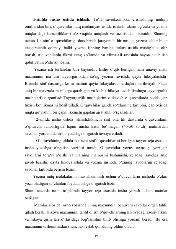 37 
        1-sinfda insho ustida ishlash. To‘la savodxonlikka erishishning muhim 
omillaridan biri, o‘quvchilar nutq madaniyati ustida ishlash, ularni og‘zaki va yozma 
nutqlaridagi kamchiliklarni o‘z vaqtida aniqlash va tuzatishdan iboratdir. Shuning 
uchun 1-4-sinf o ‘quvchilariga dars berish jarayonida bir turdagi yozma ishlar bilan 
chegaralanib qolmay, balki yozma ishning barcha turlari ustida mashg‘ulot olib 
borish, o‘quvchilarda fikrni keng ko’lamda va xilma-xil ravishda bayon eta bilish 
qobiliyatini o‘stirish lozim. 
         Yozma ish turlaridan biri bayondir. Insho o‘qib berilgan nam unaviy matn 
mazmunini ma’lum tayyorgarlikdan so‘ng yozma ravishda qayta hikoyalashdir. 
Birinchi sinf dasturiga ko‘ra matnni qayta hikoyalash mashqlari berilmaydi. Faqat 
aniq bir mavzuda rasmlarga qarab gap va kichik hikoya tuzish (inshoga tayyorgarlik 
mashqlari) o‘rganiladi.Tayyorgarlik mashqlarini o‘tkazish o‘quvchilarda sodda gap 
tuzish ko‘nikmasini hosil qiladi. O‘quvchilar gapda so‘zlarning tartibini, gap oxirida 
nuqta qo‘yishni, bir gapni ikkinchi gapdan ajratishni o‘rganadilar. 
           2-sinfda insho ustida ishlash.Ikkinchi sinf ona tili dasturida o‘quvchilarni 
o‘qituvchi rahbarligida hajmi uncha katta bo‘lmagan (40-50 so‘zli) matnlardan 
savollar yordamida insho yozishga o‘rgatish tavsiya etiladi. 
           O’qituvchining oldida ikkinchi sinf o‘quvchilarini berilgan tayyor reja asosida 
insho yozishga o‘rgatish vazifasi turadi. O’quvchilar yozuv taxtasiga yozilgan 
savollarni to‘g‘ri o‘qishi va ularning ma’nosini tushunishi, rejadagi savolga aniq 
javob berishi, qayta hikoyalashda va yozma inshoda o‘zining javoblarini rejadagi 
savollar tartibida berishi lozim. 
        Yozma nutq malakalarini mustahkamlash uchun o‘quvchilarni inshoda o‘zlari 
yoza oladigan so‘zlardan foydalanishga o‘rgatish lozim.   
Shuni nazarda tutib, to‘plamda tayyor reja asosida insho yozish uchun matnlar 
berilgan. 
         Matnlar asosida insho yozishda uning mazmunini ochuvchi savollar orqali tahlil 
qilish kerak. Hikoya mazmunini tahlil qilish o‘quvchilarning hikoyadagi asosiy fikrni 
va hikoya qism lari o‘rtasidagi bog‘lanishni bilib olishiga yordam beradi. Bu esa 
mazmunni tushunmasdan shunchaki eslab qolishning oldini oladi.   
