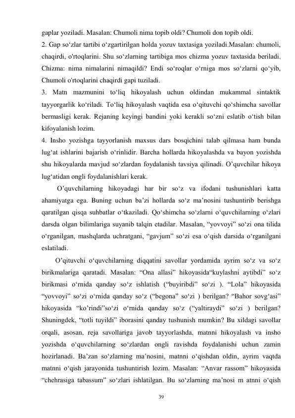 39 
gaplar yoziladi. Masalan: Chumoli nima topib oldi? Chumoli don topib oldi. 
2. Gap so‘zlar tartibi o‘zgartirilgan holda yozuv taxtasiga yoziladi.Masalan: chumoli, 
chaqirdi, o'rtoqlarini. Shu so‘zlarning tartibiga mos chizma yozuv taxtasida beriladi. 
Chizma: nima nimalarini nimaqildi? Endi so‘roqlar o‘rniga mos so‘zlarni qo‘yib, 
Chumoli o'rtoqlarini chaqirdi gapi tuziladi. 
3. Matn mazmunini to‘liq hikoyalash uchun oldindan mukammal sintaktik 
tayyorgarlik ko‘riladi. To‘liq hikoyalash vaqtida esa o‘qituvchi qo‘shimcha savollar 
bermasligi kerak. Rejaning keyingi bandini yoki kerakli so‘zni eslatib o‘tish bilan 
kifoyalanish lozim. 
4. Insho yozishga tayyorlanish maxsus dars bosqichini talab qilmasa ham bunda 
lug‘at ishlarini bajarish o‘rinlidir. Barcha hollarda hikoyalashda va bayon yozishda 
shu hikoyalarda mavjud so‘zlardan foydalanish tavsiya qilinadi. O’quvchilar hikoya 
lug‘atidan ongli foydalanishlari kerak.   
         O’quvchilarning hikoyadagi har bir so‘z va ifodani tushunishlari katta 
ahamiyatga ega. Buning uchun ba’zi hollarda so‘z ma’nosini tushuntirib berishga 
qaratilgan qisqa suhbatlar o‘tkaziladi. Qo‘shimcha so‘zlarni o‘quvchilarning o‘zlari 
darsda olgan bilimlariga suyanib talqin etadilar. Masalan, “yovvoyi” so‘zi ona tilida 
o‘rganilgan, mashqlarda uchratgani, “gavjum” so‘zi esa o‘qish darsida o‘rganilgani 
eslatiladi. 
O’qituvchi o‘quvchilarning diqqatini savollar yordamida ayrim so‘z va so‘z 
birikmalariga qaratadi. Masalan: “Ona allasi” hikoyasida“kuylashni aytibdi” so‘z 
birikmasi o‘rnida qanday so‘z ishlatish (“buyiribdi” so‘zi ). “Lola” hikoyasida 
“yovvoyi” so‘zi o‘rnida qanday so‘z (“begona” so‘zi ) berilgan? “Bahor sovg‘asi” 
hikoyasida “ko’rindi”so‘zi o‘rnida qanday so‘z (“yaltiraydi” so‘zi ) berilgan? 
Shuningdek, “totli tuyildi” iborasini qanday tushunish mumkin? Bu xildagi savollar 
orqali, asosan, reja savollariga javob tayyorlashda, matnni hikoyalash va insho 
yozishda o‘quvchilarning so‘zlardan ongli ravishda foydalanishi uchun zamin 
hozirlanadi. Ba’zan so‘zlarning ma’nosini, matnni o‘qishdan oldin, ayrim vaqtda 
matnni o‘qish jarayonida tushuntirish lozim. Masalan: “Anvar rassom” hikoyasida 
“chehrasiga tabassum” so‘zlari ishlatilgan. Bu so‘zlarning ma’nosi m atnni o‘qish 
