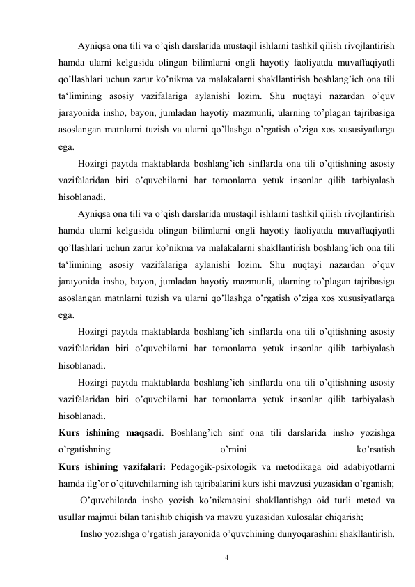 4 
Ayniqsa ona tili va o’qish darslarida mustaqil ishlarni tashkil qilish rivojlantirish 
hamda ularni kelgusida olingan bilimlarni ongli hayotiy faoliyatda muvaffaqiyatli 
qo’llashlari uchun zarur ko’nikma va malakalarni shakllantirish boshlang’ich ona tili 
ta‘limining asosiy vazifalariga aylanishi lozim. Shu nuqtayi nazardan o’quv 
jarayonida insho, bayon, jumladan hayotiy mazmunli, ularning to’plagan tajribasiga 
asoslangan matnlarni tuzish va ularni qo’llashga o’rgatish o’ziga xos xususiyatlarga 
ega.   
Hozirgi paytda maktablarda boshlang’ich sinflarda ona tili o’qitishning asosiy 
vazifalaridan biri o’quvchilarni har tomonlama yetuk insonlar qilib tarbiyalash 
hisoblanadi. 
Ayniqsa ona tili va o’qish darslarida mustaqil ishlarni tashkil qilish rivojlantirish 
hamda ularni kelgusida olingan bilimlarni ongli hayotiy faoliyatda muvaffaqiyatli 
qo’llashlari uchun zarur ko’nikma va malakalarni shakllantirish boshlang’ich ona tili 
ta‘limining asosiy vazifalariga aylanishi lozim. Shu nuqtayi nazardan o’quv 
jarayonida insho, bayon, jumladan hayotiy mazmunli, ularning to’plagan tajribasiga 
asoslangan matnlarni tuzish va ularni qo’llashga o’rgatish o’ziga xos xususiyatlarga 
ega.   
Hozirgi paytda maktablarda boshlang’ich sinflarda ona tili o’qitishning asosiy 
vazifalaridan biri o’quvchilarni har tomonlama yetuk insonlar qilib tarbiyalash 
hisoblanadi. 
Hozirgi paytda maktablarda boshlang’ich sinflarda ona tili o’qitishning asosiy 
vazifalaridan biri o’quvchilarni har tomonlama yetuk insonlar qilib tarbiyalash 
hisoblanadi. 
Kurs ishining maqsadi. Boshlang’ich sinf ona tili darslarida insho yozishga 
o’rgatishning 
o’rnini 
ko’rsatish 
Kurs ishining vazifalari: Pedagogik-psixologik va metodikaga oid adabiyotlarni 
hamda ilg’or o’qituvchilarning ish tajribalarini kurs ishi mavzusi yuzasidan o’rganish; 
         O’quvchilarda insho yozish ko’nikmasini shakllantishga oid turli metod va 
usullar majmui bilan tanishib chiqish va mavzu yuzasidan xulosalar chiqarish; 
         Insho yozishga o’rgatish jarayonida o’quvchining dunyoqarashini shakllantirish. 
