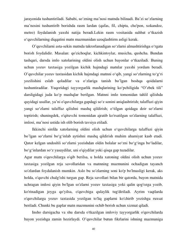 40 
jarayonida tushuntiriladi. Sababi, so‘zning ma’nosi matnda bilinadi. Ba’zi so‘zlarning 
ma’nosini tushuntirib borishda rasm lardan (qafas, fil, chipta, cho'pon, xokandoz, 
metro) foydalanish yaxshi natija beradi.Lekin rasm vositasida suhbat o‘tkazish 
o‘quvchilarning diqqatini matn mazmunidan uzoqlashtirm asligi kerak.   
        O’quvchilarni asta-sekin matnda takrorlanadigan so‘zlarni almashtirishga o‘rgata 
borish foydalidir. Masalan: qo'zichoqlar, kichkintoylar, musicha, qushcha. Bundan 
tashqari, darsda imlo xatolarining oldini olish uchun bayonlar o‘tkaziladi. Buning 
uchun yozuv taxtasiga yozilgan kichik hajmdagi matnlar yaxshi yordam beradi. 
O’quvchilar yozuv taxtasidan kichik hajmdagi matnni o‘qib, yangi so‘zlarning to‘g‘ri 
yozilishini eslab qoladilar va o‘zlariga tanish bo’lgan boshqa qoidalarni 
tushuntiradilar. Yuqoridagi tayyorgarlik mashqlarining ko‘pchiligida “O’zbek tili” 
darsligidagi juda ko‘p mashqlar berilgan. Matnni imlo tomonidan tahlil qilishda 
quyidagi usullar, ya’ni o'quvchilarga gapdagi so‘z sonini aniqlashtirish; talaffuzi qiyin 
yangi so‘zlarni talaffuz qilishni mashq qildirish; o‘tilgan qoidaga doir so‘zlarni 
toptirish; shuningdek, o'qituvchi tomonidan ajratib ko'rsatilgan so'zlarning talaffuzi, 
imlosi, ma’nosi ustida ish olib borish tavsiya etiladi. 
        Ikkinchi sinfda xatolarning oldini olish uchun o‘quvchilarga talaffuzi qiyin 
bo’lgan so‘zlarni bo‘g‘inlab aytishni mashq qildirish muhim ahamiyat kasb etadi. 
Qator kelgan undoshli so‘zlarni yozishdan oldin bolalar so‘zni bo‘g‘inga bo‘ladilar, 
bo‘g‘inlardan so‘z yasaydilar, uni o'qiydilar yoki qisqa gap tuzadilar. 
Agar matn o'quvchilarga o'qib berilsa, u holda xatoning oldini olish uchun yozuv 
taxtasiga yozilgan reja savollaridan va matnning mazmunini ochadigan tayanch 
so'zlardan foydalanish mumkin. Aslo bu so'zlarning soni ko'p bo'lmasligi kerak, aks 
holda, o'quvchi chalg'ishi turgan gap. Reja savollari bilan bir qatorda, bayon matnida 
uchragan imlosi qiyin bo'lgan so'zlarni yozuv taxtasiga yoki qalin qog'ozga yozib, 
ko'rinadigan joyga qo'yilsa, o'quvchiga qulaylik tug'diriladi. Ayrim vaqtlarda 
o'quvchilarga yozuv taxtasida yozilgan to'liq gaplarni ko'chirib yozishga ruxsat 
beriladi. Chunki bu gaplar matn mazmunini ochib berish uchun xizmat qiladi.   
        Insho darsigacha va shu darsda o'tkazilgan imloviy tayyorgarlik o'quvchilarda 
bayon yozishga zamin hozirlaydi. O’quvchilar butun fikrlarini ishning mazmuniga 
