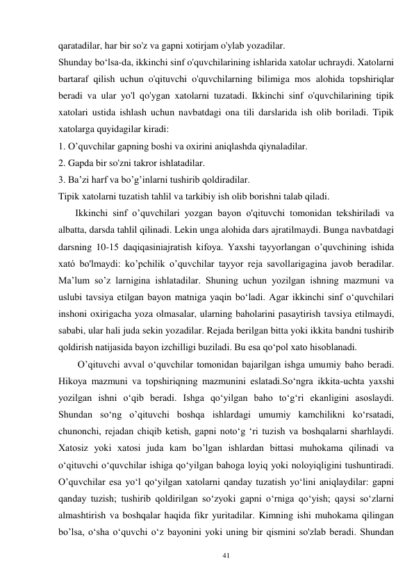 41 
qaratadilar, har bir so'z va gapni xotirjam o'ylab yozadilar. 
Shunday bo‘lsa-da, ikkinchi sinf o'quvchilarining ishlarida xatolar uchraydi. Xatolarni 
bartaraf qilish uchun o'qituvchi o'quvchilarning bilimiga mos alohida topshiriqlar 
beradi va ular yo'l qo'ygan xatolarni tuzatadi. Ikkinchi sinf o'quvchilarining tipik 
xatolari ustida ishlash uchun navbatdagi ona tili darslarida ish olib boriladi. Tipik 
xatolarga quyidagilar kiradi: 
1. O’quvchilar gapning boshi va oxirini aniqlashda qiynaladilar. 
2. Gapda bir so'zni takror ishlatadilar. 
3. Ba’zi harf va bo’g’inlarni tushirib qoldiradilar. 
Tipik xatolarni tuzatish tahlil va tarkibiy ish olib borishni talab qiladi. 
       Ikkinchi sinf o’quvchilari yozgan bayon o'qituvchi tomonidan tekshiriladi va 
albatta, darsda tahlil qilinadi. Lekin unga alohida dars ajratilmaydi. Bunga navbatdagi 
darsning 10-15 daqiqasiniajratish kifoya. Yaxshi tayyorlangan o’quvchining ishida 
xató bo'lmaydi: ko’pchilik o’quvchilar tayyor reja savollarigagina javob beradilar. 
Ma’lum so’z larnigina ishlatadilar. Shuning uchun yozilgan ishning mazmuni va 
uslubi tavsiya etilgan bayon matniga yaqin bo‘ladi. Agar ikkinchi sinf o‘quvchilari 
inshoni oxirigacha yoza olmasalar, ularning baholarini pasaytirish tavsiya etilmaydi, 
sababi, ular hali juda sekin yozadilar. Rejada berilgan bitta yoki ikkita bandni tushirib 
qoldirish natijasida bayon izchilligi buziladi. Bu esa qo‘pol xato hisoblanadi. 
        O’qituvchi avval o‘quvchilar tomonidan bajarilgan ishga umumiy baho beradi. 
Hikoya mazmuni va topshiriqning mazmunini eslatadi.So‘ngra ikkita-uchta yaxshi 
yozilgan ishni o‘qib beradi. Ishga qo‘yilgan baho to‘g‘ri ekanligini asoslaydi. 
Shundan so‘ng o’qituvchi boshqa ishlardagi umumiy kamchilikni ko‘rsatadi, 
chunonchi, rejadan chiqib ketish, gapni noto‘g ‘ri tuzish va boshqalarni sharhlaydi. 
Xatosiz yoki xatosi juda kam bo’lgan ishlardan bittasi muhokama qilinadi va 
o‘qituvchi o‘quvchilar ishiga qo‘yilgan bahoga loyiq yoki noloyiqligini tushuntiradi. 
O’quvchilar esa yo‘l qo‘yilgan xatolarni qanday tuzatish yo‘lini aniqlaydilar: gapni 
qanday tuzish; tushirib qoldirilgan so‘zyoki gapni o‘rniga qo‘yish; qaysi so‘zlarni 
almashtirish va boshqalar haqida fikr yuritadilar. Kimning ishi muhokama qilingan 
bo’lsa, o‘sha o‘quvchi o‘z bayonini yoki uning bir qismini so'zlab beradi. Shundan 
