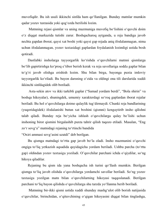 43 
muvofiqdir. Bu ish usuli ikkinchi sinfda ham qo‘llanilgan. Bunday matnlar mumkin 
qadar yozuv taxtasida yoki qog‘ozda berilishi lozim.   
        Matnning rejasi qismlar va uning mazmuniga muvofiq bo‘lishini o‘quvchi doim 
o‘z diqqat markazida tutishi zarur. Boshqacharoq aytganda, u reja bandiga javob 
nechta gapdan iborat, qaysi xat boshi yoki qaysi gap rejada aniq ifodalanmagan, nima 
uchun ifodalanmagan, yozuv taxtasidagi gaplardan foydalanish lozimligi ustida bosh 
qotiradi. 
       Dastlabki insholarga tayyorgarlik ko‘rishda o‘quvchilarni matnni qismlarga 
bo‘lib gapirtirishga ko‘proq e’tibor berish kerak va reja savollariga sodda gaplar bilan 
to‘g‘ri javob olishga erishish lozim. Shu bilan birga, bayonga puxta imloviy 
tayyorgarlik ko‘riladi. Bu bayon darsning o‘zida va oldingi ona tili darslarida xuddi 
ikkinchi sinfdagidek olib boriladi. 
        Asta-sekin atov va ikki tarkibli gaplar (“Samad yordam berdi”, “Bola shirin” va 
boshqa hikoyalar), shuningdek, umumiy xarakterdagi so‘roq gaplardan iborat rejalar 
beriladi. Bu hol o‘quvchilarga doimo qulaylik tug‘dirmaydi. Chunki reja bandlarining 
(yuqoridagidek) ifodalanishi butun xat boshini (qismni) kengaytirib insho qilishni 
talab qiladi. Bunday reja bo‘yicha ishlash o‘quvchilarga qulay bo’lishi uchun 
inshoning biror qismini birgalashib puxta tahrir qilish taqozo etiladi. Masalan, “Eng 
zo‘r sovg‘a” matnidagi rejaning to‘rtinchi bandida 
“Oxiri ammasi sovg‘asini uzatdi” deb berilgan.   
       Bu qismga matndagi to‘rtta gap javob bo‘la oladi. Insho mazmunini o‘quvchi 
ongiga to‘liq yetkazish aqsadida quyidagicha yordam beriladi. Ushbu parcha (to‘rtta 
gap) oldindan yozuv taxtasiga yoziladi. O’quvchilar parchani ichda o‘qiydilar, so‘ng 
hikoya qiladilar.   
       Rejaning bu qism ida yana boshqacha ish turini qo‘llash mumkin. Berilgan 
qismga to‘liq javob olishda o‘quvchilarga yordamchi savollar beriladi. So‘ng yozuv 
taxtasiga yozilgan matn bilan o‘quvchilarning hikoyasi taqqoslanadi. Berilgan 
parchani to‘liq bayon qilishda o‘quvchilarga shu tarzda yo‘llanma berib boriladi. 
        Matnning bir-ikki qismi ustida xuddi shunday mashg‘ulot olib borish natijasida 
o‘quvchilar, birinchidan, o‘qituvchining o‘qigan hikoyasini diqqat bilan tinglashga, 
