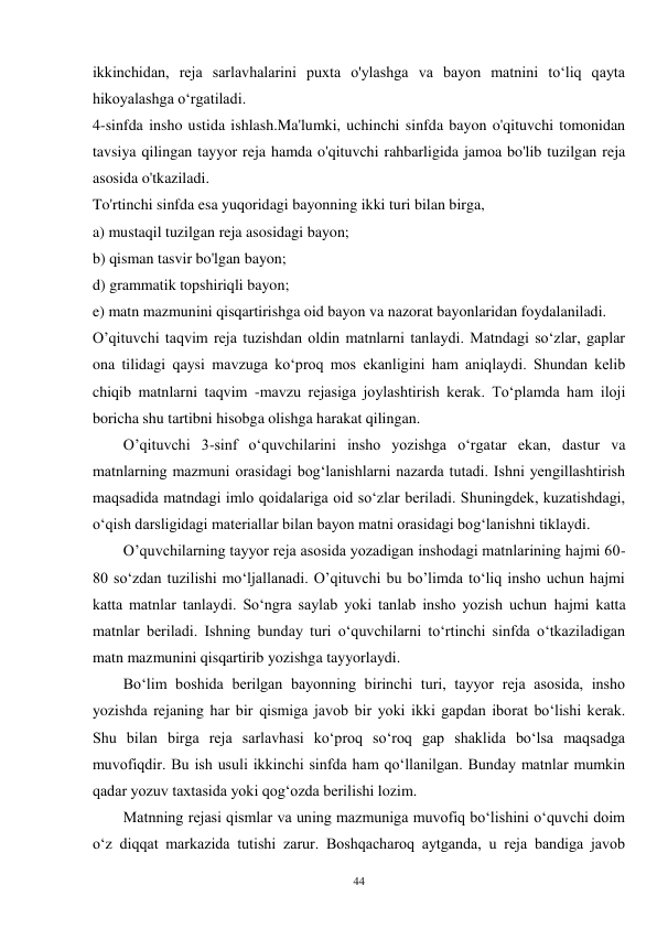 44 
ikkinchidan, reja sarlavhalarini puxta o'ylashga va bayon matnini to‘liq qayta 
hikoyalashga o‘rgatiladi. 
4-sinfda insho ustida ishlash.Ma'lumki, uchinchi sinfda bayon o'qituvchi tomonidan 
tavsiya qilingan tayyor reja hamda o'qituvchi rahbarligida jamoa bo'lib tuzilgan reja 
asosida o'tkaziladi. 
To'rtinchi sinfda esa yuqoridagi bayonning ikki turi bilan birga, 
a) mustaqil tuzilgan reja asosidagi bayon; 
b) qisman tasvir bo'lgan bayon; 
d) grammatik topshiriqli bayon; 
e) matn mazmunini qisqartirishga oid bayon va nazorat bayonlaridan foydalaniladi. 
O’qituvchi taqvim reja tuzishdan oldin matnlarni tanlaydi. Matndagi so‘zlar, gaplar 
ona tilidagi qaysi mavzuga ko‘proq mos ekanligini ham aniqlaydi. Shundan kelib 
chiqib matnlarni taqvim -mavzu rejasiga joylashtirish kerak. To‘plamda ham iloji 
boricha shu tartibni hisobga olishga harakat qilingan. 
        O’qituvchi 3-sinf o‘quvchilarini insho yozishga o‘rgatar ekan, dastur va 
matnlarning mazmuni orasidagi bog‘lanishlarni nazarda tutadi. Ishni yengillashtirish 
maqsadida matndagi imlo qoidalariga oid so‘zlar beriladi. Shuningdek, kuzatishdagi, 
o‘qish darsligidagi materiallar bilan bayon matni orasidagi bog‘lanishni tiklaydi. 
        O’quvchilarning tayyor reja asosida yozadigan inshodagi matnlarining hajmi 60-
80 so‘zdan tuzilishi mo‘ljallanadi. O’qituvchi bu bo’limda to‘liq insho uchun hajmi 
katta matnlar tanlaydi. So‘ngra saylab yoki tanlab insho yozish uchun hajmi katta 
matnlar beriladi. Ishning bunday turi o‘quvchilarni to‘rtinchi sinfda o‘tkaziladigan 
matn mazmunini qisqartirib yozishga tayyorlaydi. 
        Bo‘lim boshida berilgan bayonning birinchi turi, tayyor reja asosida, insho 
yozishda rejaning har bir qismiga javob bir yoki ikki gapdan iborat bo‘lishi kerak. 
Shu bilan birga reja sarlavhasi ko‘proq so‘roq gap shaklida bo‘lsa maqsadga 
muvofiqdir. Bu ish usuli ikkinchi sinfda ham qo‘llanilgan. Bunday matnlar mumkin 
qadar yozuv taxtasida yoki qog‘ozda berilishi lozim.   
        Matnning rejasi qismlar va uning mazmuniga muvofiq bo‘lishini o‘quvchi doim 
o‘z diqqat markazida tutishi zarur. Boshqacharoq aytganda, u reja bandiga javob 
