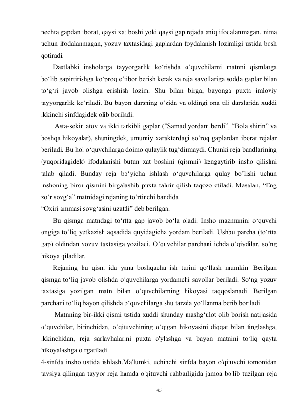 45 
nechta gapdan iborat, qaysi xat boshi yoki qaysi gap rejada aniq ifodalanmagan, nima 
uchun ifodalanmagan, yozuv taxtasidagi gaplardan foydalanish lozimligi ustida bosh 
qotiradi. 
       Dastlabki insholarga tayyorgarlik ko‘rishda o‘quvchilarni matnni qismlarga 
bo‘lib gapirtirishga ko‘proq e’tibor berish kerak va reja savollariga sodda gaplar bilan 
to‘g‘ri javob olishga erishish lozim. Shu bilan birga, bayonga puxta imloviy 
tayyorgarlik ko‘riladi. Bu bayon darsning o‘zida va oldingi ona tili darslarida xuddi 
ikkinchi sinfdagidek olib boriladi. 
        Asta-sekin atov va ikki tarkibli gaplar (“Samad yordam berdi”, “Bola shirin” va 
boshqa hikoyalar), shuningdek, umumiy xarakterdagi so‘roq gaplardan iborat rejalar 
beriladi. Bu hol o‘quvchilarga doimo qulaylik tug‘dirmaydi. Chunki reja bandlarining 
(yuqoridagidek) ifodalanishi butun xat boshini (qismni) kengaytirib insho qilishni 
talab qiladi. Bunday reja bo‘yicha ishlash o‘quvchilarga qulay bo’lishi uchun 
inshoning biror qismini birgalashib puxta tahrir qilish taqozo etiladi. Masalan, “Eng 
zo‘r sovg‘a” matnidagi rejaning to‘rtinchi bandida 
“Oxiri ammasi sovg‘asini uzatdi” deb berilgan.   
       Bu qismga matndagi to‘rtta gap javob bo‘la oladi. Insho mazmunini o‘quvchi 
ongiga to‘liq yetkazish aqsadida quyidagicha yordam beriladi. Ushbu parcha (to‘rtta 
gap) oldindan yozuv taxtasiga yoziladi. O’quvchilar parchani ichda o‘qiydilar, so‘ng 
hikoya qiladilar.   
       Rejaning bu qism ida yana boshqacha ish turini qo‘llash mumkin. Berilgan 
qismga to‘liq javob olishda o‘quvchilarga yordamchi savollar beriladi. So‘ng yozuv 
taxtasiga yozilgan matn bilan o‘quvchilarning hikoyasi taqqoslanadi. Berilgan 
parchani to‘liq bayon qilishda o‘quvchilarga shu tarzda yo‘llanma berib boriladi. 
        Matnning bir-ikki qismi ustida xuddi shunday mashg‘ulot olib borish natijasida 
o‘quvchilar, birinchidan, o‘qituvchining o‘qigan hikoyasini diqqat bilan tinglashga, 
ikkinchidan, reja sarlavhalarini puxta o'ylashga va bayon matnini to‘liq qayta 
hikoyalashga o‘rgatiladi. 
4-sinfda insho ustida ishlash.Ma'lumki, uchinchi sinfda bayon o'qituvchi tomonidan 
tavsiya qilingan tayyor reja hamda o'qituvchi rahbarligida jamoa bo'lib tuzilgan reja 
