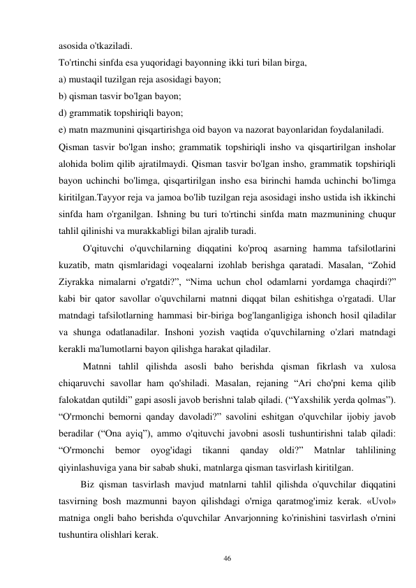 46 
asosida o'tkaziladi. 
To'rtinchi sinfda esa yuqoridagi bayonning ikki turi bilan birga, 
a) mustaqil tuzilgan reja asosidagi bayon; 
b) qisman tasvir bo'lgan bayon; 
d) grammatik topshiriqli bayon; 
e) matn mazmunini qisqartirishga oid bayon va nazorat bayonlaridan foydalaniladi. 
Qisman tasvir bo'lgan insho; grammatik topshiriqli insho va qisqartirilgan insholar 
alohida bolim qilib ajratilmaydi. Qisman tasvir bo'lgan insho, grammatik topshiriqli 
bayon uchinchi bo'limga, qisqartirilgan insho esa birinchi hamda uchinchi bo'limga 
kiritilgan.Tayyor reja va jamoa bo'lib tuzilgan reja asosidagi insho ustida ish ikkinchi 
sinfda ham o'rganilgan. Ishning bu turi to'rtinchi sinfda matn mazmunining chuqur 
tahlil qilinishi va murakkabligi bilan ajralib turadi. 
          O'qituvchi o'quvchilarning diqqatini ko'proq asarning hamma tafsilotlarini 
kuzatib, matn qismlaridagi voqealarni izohlab berishga qaratadi. Masalan, “Zohid 
Ziyrakka nimalarni o'rgatdi?”, “Nima uchun chol odamlarni yordamga chaqirdi?” 
kabi bir qator savollar o'quvchilarni matnni diqqat bilan eshitishga o'rgatadi. Ular 
matndagi tafsilotlarning hammasi bir-biriga bog'langanligiga ishonch hosil qiladilar 
va shunga odatlanadilar. Inshoni yozish vaqtida o'quvchilarning o'zlari matndagi 
kerakli ma'lumotlarni bayon qilishga harakat qiladilar. 
          Matnni tahlil qilishda asosli baho berishda qisman fikrlash va xulosa 
chiqaruvchi savollar ham qo'shiladi. Masalan, rejaning “Ari cho'pni kema qilib 
falokatdan qutildi” gapi asosli javob berishni talab qiladi. (“Yaxshilik yerda qolmas”). 
“O'rmonchi bemorni qanday davoladi?” savolini eshitgan o'quvchilar ijobiy javob 
beradilar (“Ona ayiq”), ammo o'qituvchi javobni asosli tushuntirishni talab qiladi: 
“O'rmonchi 
bemor 
oyog'idagi 
tikanni 
qanday 
oldi?” 
Matnlar 
tahlilining 
qiyinlashuviga yana bir sabab shuki, matnlarga qisman tasvirlash kiritilgan. 
         Biz qisman tasvirlash mavjud matnlarni tahlil qilishda o'quvchilar diqqatini 
tasvirning bosh mazmunni bayon qilishdagi o'rniga qaratmog'imiz kerak. «Uvol» 
matniga ongli baho berishda o'quvchilar Anvarjonning ko'rinishini tasvirlash o'rnini 
tushuntira olishlari kerak.   
