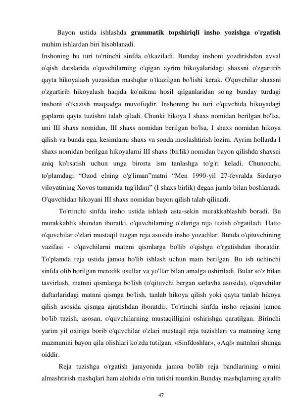 47 
         Bayon ustida ishlashda grammatik topshiriqli insho yozishga o'rgatish 
muhim ishlardan biri hisoblanadi. 
Inshoning bu turi to'rtinchi sinfda o'tkaziladi. Bunday inshoni yozdirishdan avval 
o'qish darslarida o'quvchilarning o'qigan ayrim hikoyalaridagi shaxsni o'zgartirib 
qayta hikoyalash yuzasidan mashqlar o'tkazilgan bo'lishi kerak. O'quvchilar shaxsni 
o'zgartirib hikoyalash haqida ko'nikma hosil qilganlaridan so'ng bunday turdagi 
inshoni o'tkazish maqsadga muvofiqdir. Inshoning bu turi o'quvchida hikoyadagi 
gaplarni qayta tuzishni talab qiladi. Chunki hikoya I shaxs nomidan berilgan bo'lsa, 
uni III shaxs nomidan, III shaxs nomidan berilgan bo'lsa, I shaxs nomidan hikoya 
qilish va bunda ega, kesimlarni shaxs va sonda moslashtirish lozim. Ayrim hollarda I 
shaxs nomidan berilgan hikoyalarni III shaxs (birlik) nomidan bayon qilishda shaxsni 
aniq ko'rsatish uchun unga birorta ism tanlashga to'g'ri keladi. Chunonchi, 
to'plamdagi “Ozod elning o'g'liman”matni “Men 1990-yil 27-fevralda Sirdaryo 
viloyatining Xovos tumanida tug'ildim” (I shaxs birlik) degan jumla bilan boshlanadi. 
O'quvchidan hikoyani III shaxs nomidan bayon qilish talab qilinadi. 
          To'rtinchi sinfda insho ustida ishlash asta-sekin murakkablashib boradi. Bu 
murakkablik shundan iboratki, o'quvchilarning o'zlariga reja tuzish o'rgatiladi. Hatto 
o'quvchilar o'zlari mustaqil tuzgan reja asosida insho yozadilar. Bunda o'qituvchining 
vazifasi - o'quvchilarni matnni qismlarga bo'lib o'qishga o'rgatishdan iboratdir. 
To'plamda reja ustida jamoa bo'lib ishlash uchun matn berilgan. Bu ish uchinchi 
sinfda olib borilgan metodik usullar va yo'llar bilan amalga oshiriladi. Bular so'z bilan 
tasvirlash, matnni qismlarga bo'lish (o'qituvchi bergan sarlavha asosida), o'quvchilar 
daftarlaridagi matnni qismga bo'lish, tanlab hikoya qilish yoki qayta tanlab hikoya 
qilish asosida qismga ajratishdan iboratdir. To'rtinchi sinfda insho rejasini jamoa 
bo'lib tuzish, asosan, o'quvchilarning mustaqilligini oshirishga qaratilgan. Birinchi 
yarim yil oxiriga borib o'quvchilar o'zlari mustaqil reja tuzishlari va matnning keng 
mazmunini bayon qila olishlari ko'zda tutilgan. «Sinfdoshlar», «Aql» matnlari shunga 
oiddir. 
          Reja tuzishga o'rgatish jarayonida jamoa bo'lib reja bandlarining o'rnini 
almashtirish mashqlari ham alohida o'rin tutishi mumkin.Bunday mashqlarning ajralib 
