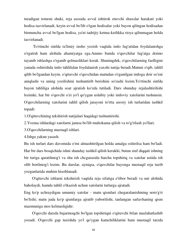 48 
turadigan tomoni shuki, reja asosida avval ishtirok etuvchi shaxslar harakati yoki 
hodisa tasvirlanadi, keyin avval bo'lib o'tgan hodisalar yoki bayon qilingan hodisadan 
birmuncha avval bo'lgan hodisa, ya'ni tadrijiy ketma-ketlikka rioya qilinmagan holda 
tasvirlanadi. 
         To'rtinchi sinfda ta'limiy insho yozish vaqtida imlo lug'atidan foydalanishga 
o'rgatish ham alohida ahamiyatga ega.Ammo bunda o'quvchilar lug'atga doimo 
tayanib ishlashga o'rganib qolmasliklari kerak. Shuningdek, o'quvchilarning faolligini 
yanada oshirishda imlo tahlilidan foydalanish yaxshi natija beradi.Matnni o'qib, tahlil 
qilib bo'lgandan keyin, o'qituvchi o'quvchidan matndan o'rganilgan imloga doir so'zni 
aniqlashi va uning yozilishini tushuntirib berishini so'rashi lozim.To'rtinchi sinfda 
bayon tahliliga alohida soat ajratish ko'zda tutiladi. Dars shunday rejalashtirilishi 
lozimki, har bir o'quvchi o'zi yo'l qo'ygan uslubiy yoki imloviy xatolarini tushunsin. 
O'quvchilarning xatolarini tahlil qilish jarayoni to'rtta asosiy ish turlaridan tashkil 
topadi: 
1.O'qituvchining tekshirish natijalari haqidagi tushuntirishi. 
2.Yozma ishlardagi xatolarni jamoa bo'lib muhokama qilish va to'g'rilash yo'llari. 
3.O'quvchilarning mustaqil ishlari. 
4.Ishga yakun yasash. 
Bu ish turlari dars davomida o'rni almashtirilgan holda amalga oshirilsa ham bo'ladi. 
Har bir dars bosqichida ishni shunday tashkil qilish kerakki, butun sinf diqqati ishning 
bir turiga qaratilmog'i va shu ish chcgarasida barcha topshiriq va xatolar ustida ish 
olib borilmog'i lozim. Bu darslar, ayniqsa, o'quvchilar bayonga mustaqil reja tuzib 
yozganlarida muhim hisoblanadi. 
        O'qituvchi ishlarni tekshirish vaqtida reja sifatiga e'tibor beradi va uni alohida 
baholaydi, hamda tahlil o'tkazish uchun xatolarni turlarga ajratadi. 
Eng ko'p uchraydigan umumiy xatolar - matn qismlari chegaralanishining noto'g'ri 
bo'lishi; matn juda ko'p qismlarga ajratib yuborilishi, tanlangan sarlavhaning qism 
mazmuniga mos kelmasligidir. 
        O'quvchi darsda bajarmoqchi bo'lgan topshiriqni o'qituvchi bilan maslahatlashib 
yozadi. O'quvchi gap tuzishda yo'l qo'ygan kamchiliklarini ham mustaqil tarzda 
