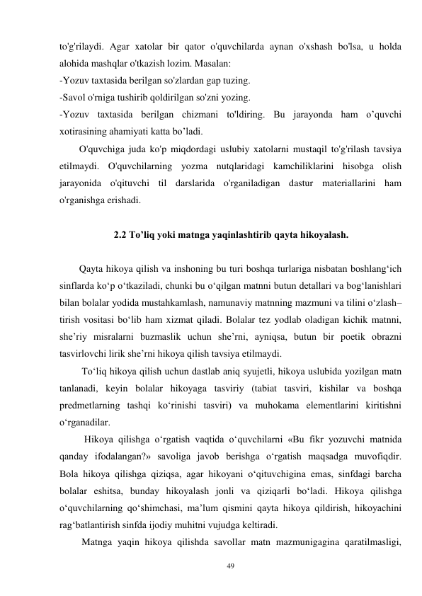 49 
to'g'rilaydi. Agar xatolar bir qator o'quvchilarda aynan o'xshash bo'lsa, u holda 
alohida mashqlar o'tkazish lozim. Masalan: 
-Yozuv taxtasida berilgan so'zlardan gap tuzing. 
-Savol o'rniga tushirib qoldirilgan so'zni yozing. 
-Yozuv taxtasida berilgan chizmani to'ldiring. Bu jarayonda ham o’quvchi 
xotirasining ahamiyati katta bo’ladi. 
        O'quvchiga juda ko'p miqdordagi uslubiy xatolarni mustaqil to'g'rilash tavsiya 
etilmaydi. O'quvchilarning yozma nutqlaridagi kamchiliklarini hisobga olish 
jarayonida o'qituvchi til darslarida o'rganiladigan dastur materiallarini ham 
o'rganishga erishadi. 
 
                      2.2 To’liq yoki matnga yaqinlashtirib qayta hikoyalash. 
 
        Qayta hikoya qilish va inshoning bu turi boshqa turlariga nisbatan boshlang‘ich 
sinflarda ko‘p o‘tkaziladi, chunki bu o‘qilgan matnni butun detallari va bog‘lanishlari 
bilan bolalar yodida mustahkamlash, namunaviy matnning mazmuni va tilini o‘zlash– 
tirish vositasi bo‘lib ham xizmat qiladi. Bolalar tez yodlab oladigan kichik matnni, 
she’riy misralarni buzmaslik uchun she’rni, ayniqsa, butun bir poetik obrazni 
tasvirlovchi lirik she’rni hikoya qilish tavsiya etilmaydi.   
         To‘liq hikoya qilish uchun dastlab aniq syujetli, hikoya uslubida yozilgan matn 
tanlanadi, keyin bolalar hikoyaga tasviriy (tabiat tasviri, kishilar va boshqa 
predmetlarning tashqi ko‘rinishi tasviri) va muhokama elementlarini kiritishni 
o‘rganadilar.   
          Hikoya qilishga o‘rgatish vaqtida o‘quvchilarni «Bu fikr yozuvchi matnida 
qanday ifodalangan?» savoliga javob berishga o‘rgatish maqsadga muvofiqdir.   
Bola hikoya qilishga qiziqsa, agar hikoyani o‘qituvchigina emas, sinfdagi barcha 
bolalar eshitsa, bunday hikoyalash jonli va qiziqarli bo‘ladi. Hikoya qilishga 
o‘quvchilarning qo‘shimchasi, ma’lum qismini qayta hikoya qildirish, hikoyachini 
rag‘batlantirish sinfda ijodiy muhitni vujudga keltiradi.   
         Matnga yaqin hikoya qilishda savollar matn mazmunigagina qaratilmasligi, 
