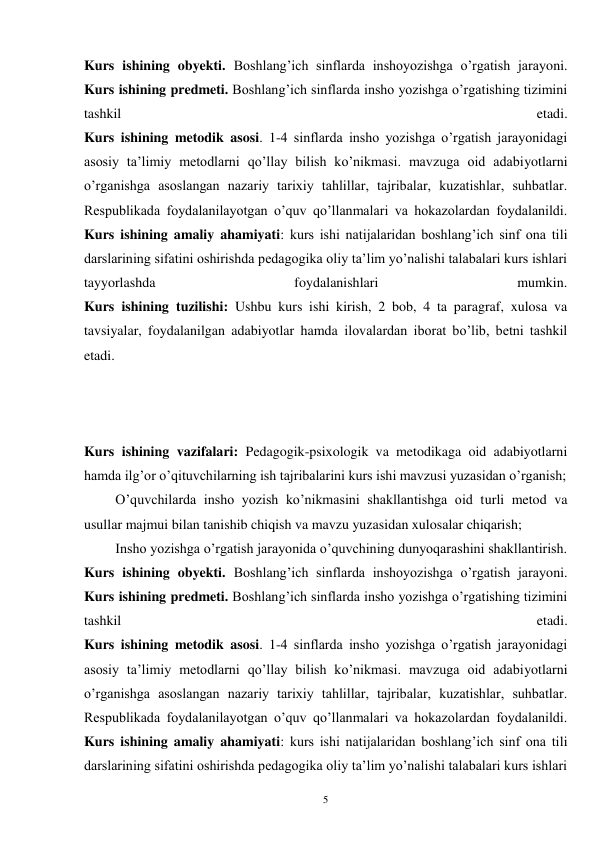 5 
Kurs ishining obyekti. Boshlang’ich sinflarda inshoyozishga o’rgatish jarayoni. 
Kurs ishining predmeti. Boshlang’ich sinflarda insho yozishga o’rgatishing tizimini 
tashkil 
etadi. 
Kurs ishining metodik asosi. 1-4 sinflarda insho yozishga o’rgatish jarayonidagi 
asosiy ta’limiy metodlarni qo’llay bilish ko’nikmasi. mavzuga oid adabiyotlarni 
o’rganishga asoslangan nazariy tarixiy tahlillar, tajribalar, kuzatishlar, suhbatlar. 
Respublikada foydalanilayotgan o’quv qo’llanmalari va hokazolardan foydalanildi. 
Kurs ishining amaliy ahamiyati: kurs ishi natijalaridan boshlang’ich sinf ona tili 
darslarining sifatini oshirishda pedagogika oliy ta’lim yo’nalishi talabalari kurs ishlari 
tayyorlashda 
foydalanishlari 
mumkin. 
Kurs ishining tuzilishi: Ushbu kurs ishi kirish, 2 bob, 4 ta paragraf, xulosa va 
tavsiyalar, foydalanilgan adabiyotlar hamda ilovalardan iborat bo’lib, betni tashkil 
etadi.   
 
 
 
Kurs ishining vazifalari: Pedagogik-psixologik va metodikaga oid adabiyotlarni 
hamda ilg’or o’qituvchilarning ish tajribalarini kurs ishi mavzusi yuzasidan o’rganish; 
         O’quvchilarda insho yozish ko’nikmasini shakllantishga oid turli metod va 
usullar majmui bilan tanishib chiqish va mavzu yuzasidan xulosalar chiqarish; 
         Insho yozishga o’rgatish jarayonida o’quvchining dunyoqarashini shakllantirish. 
Kurs ishining obyekti. Boshlang’ich sinflarda inshoyozishga o’rgatish jarayoni. 
Kurs ishining predmeti. Boshlang’ich sinflarda insho yozishga o’rgatishing tizimini 
tashkil 
etadi. 
Kurs ishining metodik asosi. 1-4 sinflarda insho yozishga o’rgatish jarayonidagi 
asosiy ta’limiy metodlarni qo’llay bilish ko’nikmasi. mavzuga oid adabiyotlarni 
o’rganishga asoslangan nazariy tarixiy tahlillar, tajribalar, kuzatishlar, suhbatlar. 
Respublikada foydalanilayotgan o’quv qo’llanmalari va hokazolardan foydalanildi. 
Kurs ishining amaliy ahamiyati: kurs ishi natijalaridan boshlang’ich sinf ona tili 
darslarining sifatini oshirishda pedagogika oliy ta’lim yo’nalishi talabalari kurs ishlari 
