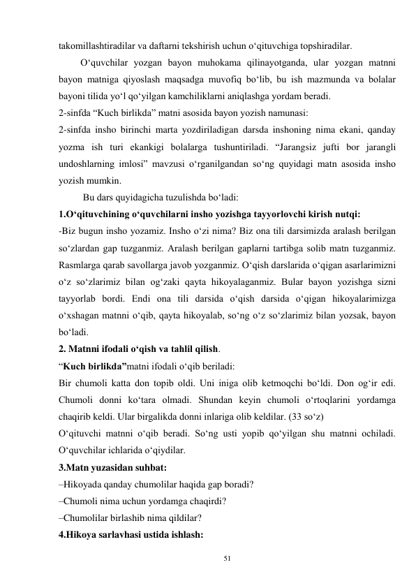 51 
takomillashtiradilar va daftarni tekshirish uchun o‘qituvchiga topshiradilar.   
         O‘quvchilar yozgan bayon muhokama qilinayotganda, ular yozgan matnni 
bayon matniga qiyoslash maqsadga muvofiq bo‘lib, bu ish mazmunda va bolalar 
bayoni tilida yo‘l qo‘yilgan kamchiliklarni aniqlashga yordam beradi.   
2-sinfda “Kuch birlikda” matni asosida bayon yozish namunasi:  
2-sinfda insho birinchi marta yozdiriladigan darsda inshoning nima ekani, qanday 
yozma ish turi ekankigi bolalarga tushuntiriladi. “Jarangsiz jufti bor jarangli 
undoshlarning imlosi” mavzusi o‘rganilgandan so‘ng quyidagi matn asosida insho 
yozish mumkin.   
          Bu dars quyidagicha tuzulishda bo‘ladi:   
1.O‘qituvchining o‘quvchilarni insho yozishga tayyorlovchi kirish nutqi:   
-Biz bugun insho yozamiz. Insho o‘zi nima? Biz ona tili darsimizda aralash berilgan 
so‘zlardan gap tuzganmiz. Aralash berilgan gaplarni tartibga solib matn tuzganmiz. 
Rasmlarga qarab savollarga javob yozganmiz. O‘qish darslarida o‘qigan asarlarimizni 
o‘z so‘zlarimiz bilan og‘zaki qayta hikoyalaganmiz. Bular bayon yozishga sizni 
tayyorlab bordi. Endi ona tili darsida o‘qish darsida o‘qigan hikoyalarimizga 
o‘xshagan matnni o‘qib, qayta hikoyalab, so‘ng o‘z so‘zlarimiz bilan yozsak, bayon 
bo‘ladi.   
2. Matnni ifodali o‘qish va tahlil qilish.   
“Kuch birlikda”matni ifodali o‘qib beriladi:   
Bir chumoli katta don topib oldi. Uni iniga olib ketmoqchi bo‘ldi. Don og‘ir edi. 
Chumoli donni ko‘tara olmadi. Shundan keyin chumoli o‘rtoqlarini yordamga 
chaqirib keldi. Ular birgalikda donni inlariga olib keldilar. (33 so‘z)   
O‘qituvchi matnni o‘qib beradi. So‘ng usti yopib qo‘yilgan shu matnni ochiladi. 
O‘quvchilar ichlarida o‘qiydilar.   
3.Matn yuzasidan suhbat:   
–Hikoyada qanday chumolilar haqida gap boradi?   
–Chumoli nima uchun yordamga chaqirdi?   
–Chumolilar birlashib nima qildilar?  
4.Hikoya sarlavhasi ustida ishlash:  
