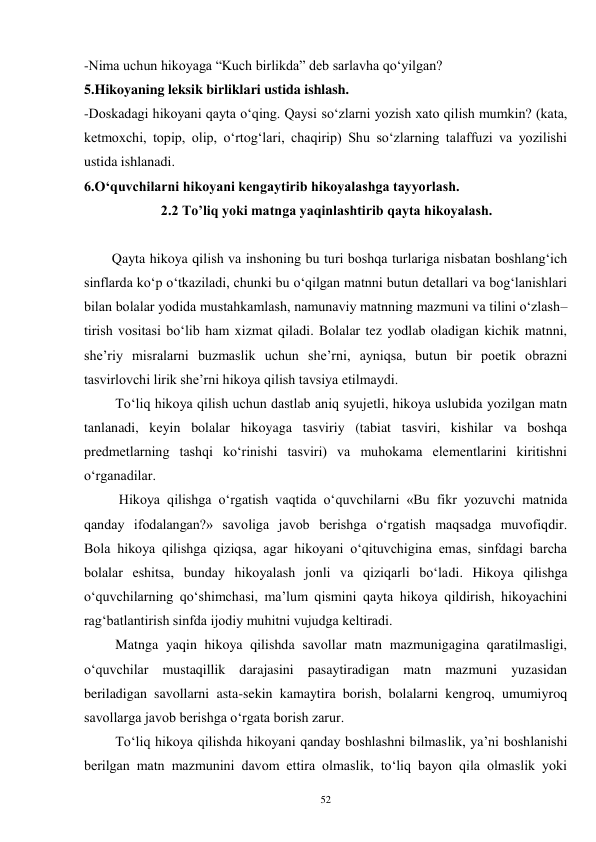 52 
-Nima uchun hikoyaga “Kuch birlikda” deb sarlavha qo‘yilgan?   
5.Hikoyaning leksik birliklari ustida ishlash.   
-Doskadagi hikoyani qayta o‘qing. Qaysi so‘zlarni yozish xato qilish mumkin? (kata, 
ketmoxchi, topip, olip, o‘rtog‘lari, chaqirip) Shu so‘zlarning talaffuzi va yozilishi 
ustida ishlanadi.   
6.O‘quvchilarni hikoyani kengaytirib hikoyalashga tayyorlash. 
                      2.2 To’liq yoki matnga yaqinlashtirib qayta hikoyalash. 
 
        Qayta hikoya qilish va inshoning bu turi boshqa turlariga nisbatan boshlang‘ich 
sinflarda ko‘p o‘tkaziladi, chunki bu o‘qilgan matnni butun detallari va bog‘lanishlari 
bilan bolalar yodida mustahkamlash, namunaviy matnning mazmuni va tilini o‘zlash– 
tirish vositasi bo‘lib ham xizmat qiladi. Bolalar tez yodlab oladigan kichik matnni, 
she’riy misralarni buzmaslik uchun she’rni, ayniqsa, butun bir poetik obrazni 
tasvirlovchi lirik she’rni hikoya qilish tavsiya etilmaydi.   
         To‘liq hikoya qilish uchun dastlab aniq syujetli, hikoya uslubida yozilgan matn 
tanlanadi, keyin bolalar hikoyaga tasviriy (tabiat tasviri, kishilar va boshqa 
predmetlarning tashqi ko‘rinishi tasviri) va muhokama elementlarini kiritishni 
o‘rganadilar.   
          Hikoya qilishga o‘rgatish vaqtida o‘quvchilarni «Bu fikr yozuvchi matnida 
qanday ifodalangan?» savoliga javob berishga o‘rgatish maqsadga muvofiqdir.   
Bola hikoya qilishga qiziqsa, agar hikoyani o‘qituvchigina emas, sinfdagi barcha 
bolalar eshitsa, bunday hikoyalash jonli va qiziqarli bo‘ladi. Hikoya qilishga 
o‘quvchilarning qo‘shimchasi, ma’lum qismini qayta hikoya qildirish, hikoyachini 
rag‘batlantirish sinfda ijodiy muhitni vujudga keltiradi.   
         Matnga yaqin hikoya qilishda savollar matn mazmunigagina qaratilmasligi, 
o‘quvchilar mustaqillik darajasini pasaytiradigan matn mazmuni yuzasidan 
beriladigan savollarni asta-sekin kamaytira borish, bolalarni kengroq, umumiyroq 
savollarga javob berishga o‘rgata borish zarur.   
         To‘liq hikoya qilishda hikoyani qanday boshlashni bilmaslik, ya’ni boshlanishi 
berilgan matn mazmunini davom ettira olmaslik, to‘liq bayon qila olmaslik yoki 
