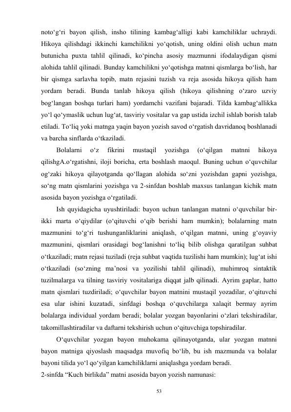 53 
noto‘g‘ri bayon qilish, insho tilining kambag‘alligi kabi kamchiliklar uchraydi. 
Hikoya qilishdagi ikkinchi kamchilikni yo‘qotish, uning oldini olish uchun matn 
butunicha puxta tahlil qilinadi, ko‘pincha asosiy mazmunni ifodalaydigan qismi 
alohida tahlil qilinadi. Bunday kamchilikni yo‘qotishga matnni qismlarga bo‘lish, har 
bir qismga sarlavha topib, matn rejasini tuzish va reja asosida hikoya qilish ham 
yordam beradi. Bunda tanlab hikoya qilish (hikoya qilishning o‘zaro uzviy 
bog‘langan boshqa turlari ham) yordamchi vazifani bajaradi. Tilda kambag‘allikka 
yo‘l qo‘ymaslik uchun lug‘at, tasviriy vositalar va gap ustida izchil ishlab borish talab 
etiladi. To‘liq yoki matnga yaqin bayon yozish savod o‘rgatish davridanoq boshlanadi 
va barcha sinflarda o‘tkaziladi.   
         Bolalarni 
o‘z 
fikrini 
mustaqil 
yozishga 
(o‘qilgan 
matnni 
hikoya 
qilishgA.o‘rgatishni, iloji boricha, erta boshlash maoqul. Buning uchun o‘quvchilar 
og‘zaki hikoya qilayotganda qo‘llagan alohida so‘zni yozishdan gapni yozishga, 
so‘ng matn qismlarini yozishga va 2-sinfdan boshlab maxsus tanlangan kichik matn 
asosida bayon yozishga o‘rgatiladi.   
         Ish quyidagicha uyushtiriladi: bayon uchun tanlangan matnni o‘quvchilar bir-
ikki marta o‘qiydilar (o‘qituvchi o‘qib berishi ham mumkin); bolalarning matn 
mazmunini to‘g‘ri tushunganliklarini aniqlash, o‘qilgan matnni, uning g‘oyaviy 
mazmunini, qismlari orasidagi bog‘lanishni to‘liq bilib olishga qaratilgan suhbat 
o‘tkaziladi; matn rejasi tuziladi (reja suhbat vaqtida tuzilishi ham mumkin); lug‘at ishi 
o‘tkaziladi (so‘zning ma’nosi va yozilishi tahlil qilinadi), muhimroq sintaktik 
tuzilmalarga va tilning tasviriy vositalariga diqqat jalb qilinadi. Ayrim gaplar, hatto 
matn qismlari tuzdiriladi; o‘quvchilar bayon matnini mustaqil yozadilar, o‘qituvchi 
esa ular ishini kuzatadi, sinfdagi boshqa o‘quvchilarga xalaqit bermay ayrim 
bolalarga individual yordam beradi; bolalar yozgan bayonlarini o‘zlari tekshiradilar, 
takomillashtiradilar va daftarni tekshirish uchun o‘qituvchiga topshiradilar.   
         O‘quvchilar yozgan bayon muhokama qilinayotganda, ular yozgan matnni 
bayon matniga qiyoslash maqsadga muvofiq bo‘lib, bu ish mazmunda va bolalar 
bayoni tilida yo‘l qo‘yilgan kamchiliklarni aniqlashga yordam beradi.   
2-sinfda “Kuch birlikda” matni asosida bayon yozish namunasi:  

