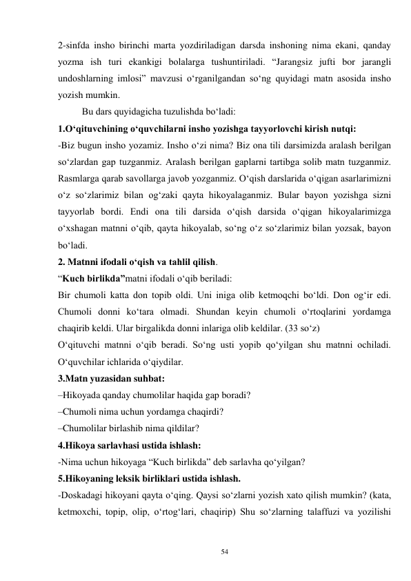 54 
2-sinfda insho birinchi marta yozdiriladigan darsda inshoning nima ekani, qanday 
yozma ish turi ekankigi bolalarga tushuntiriladi. “Jarangsiz jufti bor jarangli 
undoshlarning imlosi” mavzusi o‘rganilgandan so‘ng quyidagi matn asosida insho 
yozish mumkin.   
          Bu dars quyidagicha tuzulishda bo‘ladi:   
1.O‘qituvchining o‘quvchilarni insho yozishga tayyorlovchi kirish nutqi:   
-Biz bugun insho yozamiz. Insho o‘zi nima? Biz ona tili darsimizda aralash berilgan 
so‘zlardan gap tuzganmiz. Aralash berilgan gaplarni tartibga solib matn tuzganmiz. 
Rasmlarga qarab savollarga javob yozganmiz. O‘qish darslarida o‘qigan asarlarimizni 
o‘z so‘zlarimiz bilan og‘zaki qayta hikoyalaganmiz. Bular bayon yozishga sizni 
tayyorlab bordi. Endi ona tili darsida o‘qish darsida o‘qigan hikoyalarimizga 
o‘xshagan matnni o‘qib, qayta hikoyalab, so‘ng o‘z so‘zlarimiz bilan yozsak, bayon 
bo‘ladi.   
2. Matnni ifodali o‘qish va tahlil qilish.   
“Kuch birlikda”matni ifodali o‘qib beriladi:   
Bir chumoli katta don topib oldi. Uni iniga olib ketmoqchi bo‘ldi. Don og‘ir edi. 
Chumoli donni ko‘tara olmadi. Shundan keyin chumoli o‘rtoqlarini yordamga 
chaqirib keldi. Ular birgalikda donni inlariga olib keldilar. (33 so‘z)   
O‘qituvchi matnni o‘qib beradi. So‘ng usti yopib qo‘yilgan shu matnni ochiladi. 
O‘quvchilar ichlarida o‘qiydilar.   
3.Matn yuzasidan suhbat:   
–Hikoyada qanday chumolilar haqida gap boradi?   
–Chumoli nima uchun yordamga chaqirdi?   
–Chumolilar birlashib nima qildilar?  
4.Hikoya sarlavhasi ustida ishlash:  
-Nima uchun hikoyaga “Kuch birlikda” deb sarlavha qo‘yilgan?   
5.Hikoyaning leksik birliklari ustida ishlash.   
-Doskadagi hikoyani qayta o‘qing. Qaysi so‘zlarni yozish xato qilish mumkin? (kata, 
ketmoxchi, topip, olip, o‘rtog‘lari, chaqirip) Shu so‘zlarning talaffuzi va yozilishi 
