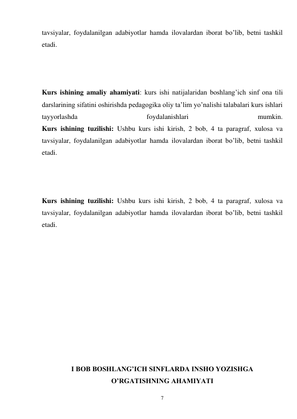 7 
tavsiyalar, foydalanilgan adabiyotlar hamda ilovalardan iborat bo’lib, betni tashkil 
etadi.   
 
 
 
Kurs ishining amaliy ahamiyati: kurs ishi natijalaridan boshlang’ich sinf ona tili 
darslarining sifatini oshirishda pedagogika oliy ta’lim yo’nalishi talabalari kurs ishlari 
tayyorlashda 
foydalanishlari 
mumkin. 
Kurs ishining tuzilishi: Ushbu kurs ishi kirish, 2 bob, 4 ta paragraf, xulosa va 
tavsiyalar, foydalanilgan adabiyotlar hamda ilovalardan iborat bo’lib, betni tashkil 
etadi.   
 
 
 
Kurs ishining tuzilishi: Ushbu kurs ishi kirish, 2 bob, 4 ta paragraf, xulosa va 
tavsiyalar, foydalanilgan adabiyotlar hamda ilovalardan iborat bo’lib, betni tashkil 
etadi.   
 
 
 
 
 
 
 
 
 
 
 
I BOB BOSHLANG’ICH SINFLARDA INSHO YOZISHGA 
O’RGATISHNING AHAMIYATI 
