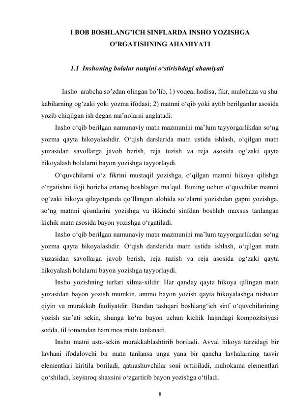 8 
I BOB BOSHLANG’ICH SINFLARDA INSHO YOZISHGA 
O’RGATISHNING AHAMIYATI 
 
         1.1  Inshoning bolalar nutqini oʻstirishdagi ahamiyati 
      
    Insho  arabcha so’zdan olingan bo’lib, 1) voqea, hodisa, fikr, mulohaza va shu 
kabilarning ogʻzaki yoki yozma ifodasi; 2) matnni oʻqib yoki aytib berilganlar asosida 
yozib chiqilgan ish degan ma’nolarni anglatadi. 
Insho o‘qib berilgan namunaviy matn mazmunini ma’lum tayyorgarlikdan so‘ng 
yozma qayta hikoyalashdir. O‘qish darslarida matn ustida ishlash, o‘qilgan matn 
yuzasidan savollarga javob berish, reja tuzish va reja asosida og‘zaki qayta 
hikoyalash bolalarni bayon yozishga tayyorlaydi. 
        Oʻquvchilarni oʻz fikrini mustaqil yozishga, oʻqilgan matnni hikoya qilishga 
oʻrgatishni iloji boricha ertaroq boshlagan ma’qul. Buning uchun oʻquvchilar matnni 
ogʻzaki hikoya qilayotganda qoʻllangan alohida soʻzlarni yozishdan gapni yozishga, 
soʻng matnni qismlarini yozishga va ikkinchi sinfdan boshlab maxsus tanlangan 
kichik matn asosida bayon yozishga oʻrgatiladi. 
        Insho oʻqib berilgan namunaviy matn mazmunini ma’lum tayyorgarlikdan soʻng 
yozma qayta hikoyalashdir. Oʻqish darslarida matn ustida ishlash, oʻqilgan matn 
yuzasidan savollarga javob berish, reja tuzish va reja asosida ogʻzaki qayta 
hikoyalash bolalarni bayon yozishga tayyorlaydi. 
        Insho yozishning turlari xilma-xildir. Har qanday qayta hikoya qilingan matn 
yuzasidan bayon yozish mumkin, ammo bayon yozish qayta hikoyalashga nisbatan 
qiyin va murakkab faoliyatdir. Bundan tashqari boshlangʻich sinf oʻquvchilarining 
yozish sur’ati sekin, shunga koʻra bayon uchun kichik hajmdagi kompozitsiyasi 
sodda, til tomondan ham mos matn tanlanadi. 
        Insho matni asta-sekin murakkablashtirib boriladi. Avval hikoya tarzidagi bir 
lavhani ifodalovchi bir matn tanlansa unga yana bir qancha lavhalarning tasvir 
elementlari kiritila boriladi, qatnashuvchilar soni orttiriladi, muhokama elementlari 
qoʻshiladi, keyinroq shaxsini oʻzgartirib bayon yozishga oʻtiladi. 
