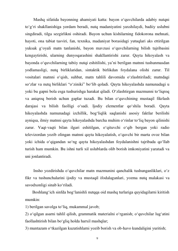 9 
        Mashq sifatida bayonning ahamiyati katta: bayon oʻquvchilarda adabiy nutqni 
toʻgʻri shakllanishiga yordam beradi, nutq madaniyatini yaxshilaydi, badiiy uslubni 
singdiradi, tilga sezgirlikni oshiradi. Bayon uchun kishilarning fidokorona mehnati, 
hayoti, ona tabiat tasviri, fan, texnika, madaniyat borasidagi yutuqlari aks ettirilgan 
yuksak gʻoyali matn tanlanishi, bayon mavzusi oʻquvchilarning bilish tajribasini 
kengaytirishi, ularning dunyoqarashini shakllantirishi zarur. Qayta hikoyalash va 
bayonda oʻquvchilarning tabiiy nutqi eshitilishi, ya’ni berilgan matnni tushunmasdan 
yodlamasligi, nutq birliklaridan, sintaktik birlikdan foydalana olishi zarur. Til 
vositalari matnni oʻqish, suhbat, matn tahlili davomida oʻzlashtiriladi; matndagi 
soʻzlar va nutq birliklari “oʻziniki” boʻlib qoladi. Qayta hikoyalashda namunadagi u 
yoki bu gapni bola esga tushurishga harakat qiladi. Oʻzlashtirgan mazmunni toʻliqroq 
va aniqroq berish uchun gaplar tuzadi. Bu bilan oʻquvchining mustaqil fikrlash 
darajasi va bilish faolligi oʻsadi. Ijodiy elementlar qoʻshila boradi. Qayta 
hikoyalashda namunadagi izchillik, bogʻliqlik saqlanishi asosiy faktlar berilishi 
ayniqsa, ilmiy matnni qayta hikoyalashda barcha muhim oʻrinlar toʻliq bayon qilinishi 
zarur. Vaqt-vaqti bilan ilgari eshitilgan, oʻqituvchi oʻqib bergan yoki radio 
televizordan yozib olingan matnni qayta hikoyalatish, oʻquvchi bir marta ovoz bilan 
yoki ichida oʻqigandan soʻng qayta hikoyalashdan foydalanishni tajribada qoʻllab 
turish ham mumkin. Bu ishni turli xil uslublarda olib borish imkoniyatini yaratadi va 
uni jonlantiradi. 
 
Insho yozdirishda oʻquvchilar matn mazmunini qanchalik tushunganliklari, oʻz 
fikr va tushunchalarini ijodiy va mustaqil ifodalaganlari, yozma nutq malakasi va 
savodxonligi sinab koʻriladi. 
       Boshlangʻich sinfda bogʻlanishli nutqqa oid mashq turlariga quyidagilarni kiritish 
mumkin: 
1) berilgan savolga toʻliq, mukammal javob; 
2) oʻqilgan asarni tahlil qilish, grammatik materialni oʻrganish; oʻquvchilar lugʻatini 
faollashtirish bilan boʻgliq holda harxil mashqlar; 
3) muntazam oʻtkazilgan kuzatishlarni yozib borish va ob-havo kundaligini yuritish; 
