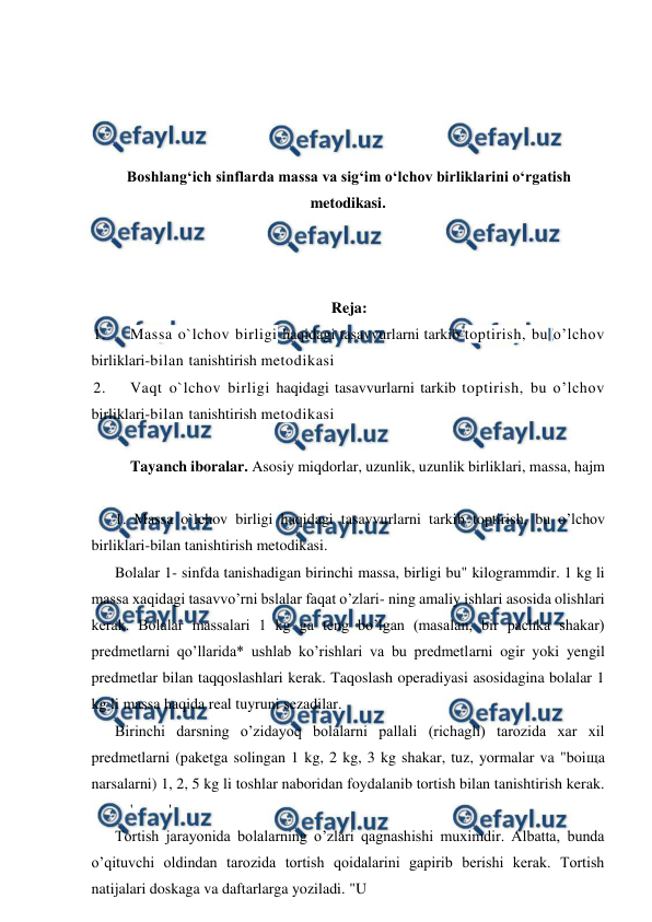  
 
 
 
 
 
Boshlangʻich sinflarda massa va sigʻim oʻlchov birliklarini oʻrgatish 
metodikasi. 
 
 
 
Reja: 
1. 
Massa o`lchov birligi haqidagi tasavvurlarni tarkib toptirish, bu o’lchov 
birliklari-bilan tanishtirish metodikasi 
2. 
Vaqt o`lchov birligi haqidagi tasavvurlarni tarkib toptirish, bu o’lchov 
birliklari-bilan tanishtirish metodikasi 
 
Tayanch iboralar. Asosiy miqdorlar, uzunlik, uzunlik birliklari, massa, hajm 
 
1. Massa o`lchov birligi haqidagi tasavvurlarni tarkib toptirish, bu o’lchov 
birliklari-bilan tanishtirish metodikasi. 
Bolalar 1- sinfda tanishadigan birinchi massa, birligi bu" kilogrammdir. 1 kg li 
massa xaqidagi tasavvo’rni bslalar faqat o’zlari- ning amaliy ishlari asosida olishlari 
kerak. Bolalar massalari 1 kg ga teng bo’lgan (masalan, bir pachka shakar) 
predmetlarni qo’llarida* ushlab ko’rishlari va bu predmetlarni ogir yoki yengil 
predmetlar bilan taqqoslashlari kerak. Taqoslash operadiyasi asosidagina bolalar 1 
kg li massa haqida real tuyruni sezadilar. 
Birinchi darsning o’zidayoq bolalarni pallali (richagli) tarozida xar xil 
predmetlarni (paketga solingan 1 kg, 2 kg, 3 kg shakar, tuz, yormalar va "boiщa 
narsalarni) 1, 2, 5 kg li toshlar naboridan foydalanib tortish bilan tanishtirish kerak.
 
' 
' 
Tortish jarayonida bolalarning o’zlari qagnashishi muximdir. Albatta, bunda 
o’qituvchi oldindan tarozida tortish qoidalarini gapirib berishi kerak. Tortish 
natijalari doskaga va daftarlarga yoziladi. "U 
