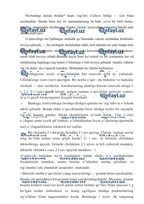  
 
Navbatdagi darsda bolalar* hajm (sig’im) o’lchovi birligi — Litr bilan 
tanishadilar. Bunda litrni har xil namunalarining bo’lishi, ya’ni bir litrli banka, 
krushka, shuningdek idishlarning (banka, chelak, kastryulka, stakanlar) bulishi juda 
ahamiyatga ega:) 
O’qituvchiga mo’ljallangan metodik qo’llanmada «darsn suxbatdan boshlash» 
tavsiya qilinadi, — bu suxbagda «bolalardan oldin, kim ulardan sut yoki lampa moy 
(kerosin) sotib olganini, unda sotuvchi sut yoki kerosinni nima bilan o’lchashini» 
surab olish tavsiya etiladi.shundan keyin litrni ko’rsatish va litr yordamida har xil 
idishlarning hajminga (sig’imini) o’lchashga o’tish tavsiya qilinadi. Amaliy ishlarni 
xar xil shakl- da o’tqazish mumkin. SHulardan ba’zilarini keltiramiz: 
1) 
«Magazin» uyini. o’quvchilardan biri sotuvchi qilib ta- yinlanadi. 
CHelaklarga «sut» (suv) quyilgan. Bir necha o’quv- chi bidonlar va bankalar 
olishadi — ular xaridorlar. Xaridorlarning talabiga binoan sotuvchi ularga 1 
l, 2 l, 3 l «sut» quyib beradi. qolgan xamma o’quvchilar sotuvchi «sutni» 
to’g’ri quyib berayotganini kuzatib borishadi. 
2) 
Bankaga, kastryulkaga (boshqa idishga) qancha suv sig’ishi- ni o’lchash 
taklif qilinadi. Bunda oldin o’quvchilardan biror idishga necha litr suyuqlik 
sig’ishi haqida qanday fikrda ekanliklarini so’rash kerak. Ular o’zlari 
o’ylagan sonni yozib q0’yishsin, o’lchashlardan keyin o’zlarining qanchalik 
turli o’ylaganliklarini tekshirib ko’radilar. 
3) 
Bir chelakka 5 l ikkinchi chelakka 3 l suv quying. Chelak- lardagi suvlar 
teng bo’lishi uchun nima qilish kerak? (1 l suv- ni birinchi chelakdan 
ikkinchisiga quyish, birinchi chelakdan 2 l suvni to’kib yuborish mumkin, 
ikkinchi chelakka yana 2 l suv iquyish mumkin). / i 
O’qituvchi bulardan ba’zi mashqlarni tanlab olishi, o’z mashqlaridan 
foydalanishi mumkin, ammo bolalar o’lchashni mashq qilishlari va 
sig’imniko’zda chamalab aniqlashri  muhimdir. 
| Ikkinchi sinfda o’quvchilar yangi massa birligi — gramm bilan tanishadilar. 
Bunda ish metodikasi kilogramm bilan tanishishdagidekdir. Masalan, gramm 
haqida konkret tasavvur hosil qilish uchun bolalar qo’llari bilan massasi 1 g 
bo’lgan toshni ushlashlari va uning ogirligini boshqa predmetlariing 
og’irliklari bilan taqqoslashlari kerak. Bolalarga 1 tiyin- lik tanganing 
