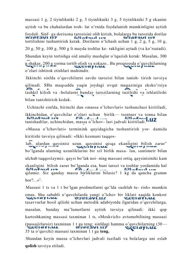  
 
massasi 1 g, 2 tiyinlikniki 2 g, 3 tiyinlikniki 3 g, 5 tiyinlikniki 5 g ekanini 
aytish va bu chahalardan tosh- lar o’rnida foydalanish mumkinligini aytish 
foydali. Sinf- ga dorixona tarozisini olib kirish, bolalarga bu tarozida dorilar 
tortilishini tushuntirish kerak. Dorilarni o’lchash uchun 1 g, 2 g, 5 g, 10 g, 
20 g, 50 g, 100 g, 500 g li mayda toshlar ke- rakligini aytadi (va ko’rsatadi). 
Shundan keyin tortishga oid amaliy mashqlar o’tqazish kerak: Masalan, 300 
g shakar, 200 g yorma tortib olish va xokazo.. Bu proqressda o’quvchilarning 
o’zlari ishtirok etishlari muhimdir. 
Ikkinchi sinfda o’quvchilarni savdo tarozisi bilan tanish- tirish tavsiya 
qilinadi. SHu maqsadda yaqin joydagi ovqat magaziniga eksko’rsiya 
tashkil kilish va -bolalarni bunday tarozilarning tuzilishi va ishlatilishi 
bilan tanishtirish kedak. 
 Uchinchi sinfda, birinchi dan «massa o’lchovlari» tushunchasi kiritiladi, 
ikkinchidan, o’quvchilar o’zlari uchun  birlik— tsentner va tonna bilan 
tanishadilar, uchinchidan, massa o’lchov- lari jadvali kiritiladi. 
«Massa o’lchovlari» terminink quyidagicha tushuntirish yor- damida 
kiritishi tavsiya qilinadi: «Ikki kesmani taqqos- 
lab, ulardan qaysinisi uzun. qaysinisi qisqa ekanligini bilish zarur" 
bo’lganda ularning uzunliklarini bir xil birlik masa- lan, santimetr bilan 
ulchab taqqoslaymiz. qaysi bo’lak noi- ning massasi ortiq, qaysinisiniki kam 
ekanligini  bilish zarur bo’lganda esa, buni tarozi va toshlar yordamida hal 
qilamiz. Siz qanday massa birliklarini bilasiz? 1 kg da qancha gramm 
bor?...»1. 
Massasi 1 ts va 1 t bo’lgan predmetlarni qo’lda «ushlab tu- rish» mumkin 
emas. Shu sababli o’quvchilarda yangi o’lchov bir liklari xaqida konkret 
tasavvurlar hosil qilishi uchun metodik adabiyotda ilgaridan o’quvchilarga, 
masalan, 
bunday 
ma’lumotlarni 
aytish 
tavsiya 
qilinadi: 
ikki 
qop 
kartoshkaning massasi taxminan 1 ts, «Moskvich» avtomobilining massasi 
(passajirlarsiz) taxminan 1 t ga teng; sinfdagi hamma o’quvchilarning (30—
35 ta o’quvchi) massasi taxminan 1 t ga teng. 
Shundan keyin massa o’lchovlari jadvali tuziladi va bolalarga uni eslab 
qolish tavsiya etiladi. 
