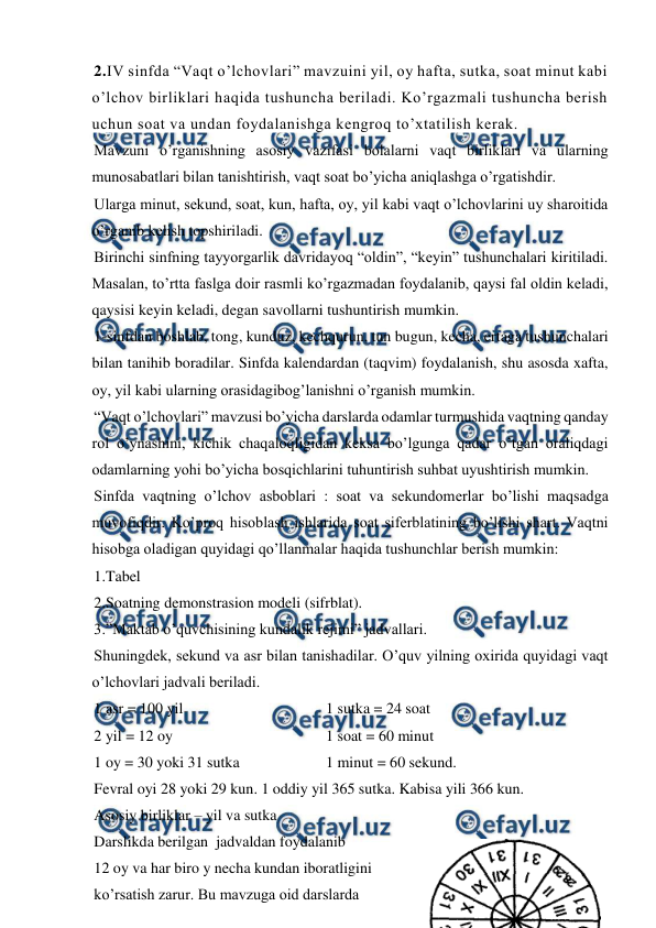  
 
2.IV sinfda “Vaqt o’lchovlari” mavzuini yil, oy hafta, sutka, soat minut kabi 
o’lchov birliklari haqida tushuncha beriladi. Ko’rgazmali tushuncha berish 
uchun soat va undan foydalanishga kengroq to’xtatilish kerak.  
Mavzuni o’rganishning asosiy vazifasi bolalarni vaqt birliklari va ularning 
munosabatlari bilan tanishtirish, vaqt soat bo’yicha aniqlashga o’rgatishdir.  
Ularga minut, sekund, soat, kun, hafta, oy, yil kabi vaqt o’lchovlarini uy sharoitida 
o’rganib kelish topshiriladi.  
Birinchi sinfning tayyorgarlik davridayoq “oldin”, “keyin” tushunchalari kiritiladi. 
Masalan, to’rtta faslga doir rasmli ko’rgazmadan foydalanib, qaysi fal oldin keladi, 
qaysisi keyin keladi, degan savollarni tushuntirish mumkin.  
1-sinfdan boshlab, tong, kunduz, kechqurun, tun bugun, kecha, ertaga tushunchalari 
bilan tanihib boradilar. Sinfda kalendardan (taqvim) foydalanish, shu asosda xafta, 
oy, yil kabi ularning orasidagibog’lanishni o’rganish mumkin. 
“Vaqt o’lchovlari” mavzusi bo’yicha darslarda odamlar turmushida vaqtning qanday 
rol o’ynashini, kichik chaqaloqligidan keksa bo’lgunga qadar o’tgan oraliqdagi 
odamlarning yohi bo’yicha bosqichlarini tuhuntirish suhbat uyushtirish mumkin.  
Sinfda vaqtning o’lchov asboblari : soat va sekundomerlar bo’lishi maqsadga 
muvofiqdir. Ko’proq hisoblash ishlarida soat siferblatining bo’lishi shart. Vaqtni 
hisobga oladigan quyidagi qo’llanmalar haqida tushunchlar berish mumkin: 
1.Tabel 
2.Soatning demonstrasion modeli (sifrblat). 
3.”Maktab o’quvchisining kundalik rejimi” jadvallari. 
Shuningdek, sekund va asr bilan tanishadilar. O’quv yilning oxirida quyidagi vaqt 
o’lchovlari jadvali beriladi.  
1 asr = 100 yil  
 
 
 
1 sutka = 24 soat 
2 yil = 12 oy  
 
 
 
1 soat = 60 minut  
1 oy = 30 yoki 31 sutka   
 
1 minut = 60 sekund.  
Fevral oyi 28 yoki 29 kun. 1 oddiy yil 365 sutka. Kabisa yili 366 kun.  
Asosiy birliklar – yil va sutka 
Darslikda berilgan  jadvaldan foydalanib  
12 oy va har biro y necha kundan iboratligini  
ko’rsatish zarur. Bu mavzuga oid darslarda  
