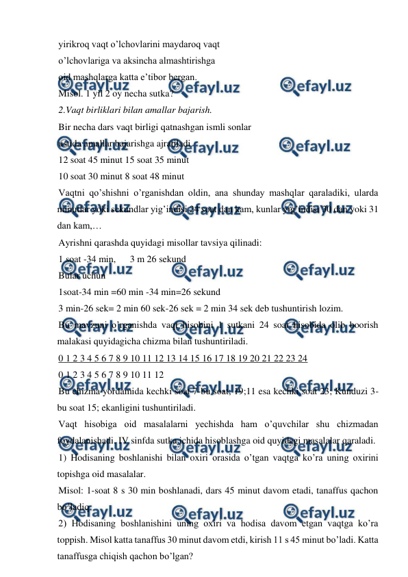  
 
yirikroq vaqt o’lchovlarini maydaroq vaqt  
o’lchovlariga va aksincha almashtirishga  
oid mashqlarga katta e’tibor bergan.  
Misol. 1 yil 2 oy necha sutka? 
2.Vaqt birliklari bilan amallar bajarish. 
Bir necha dars vaqt birligi qatnashgan ismli sonlar  
ustida amallar bajarishga ajratiladi.  
12 soat 45 minut 15 soat 35 minut  
10 soat 30 minut 8 soat 48 minut  
Vaqtni qo’shishni o’rganishdan oldin, ana shunday mashqlar qaraladiki, ularda 
minutlar yoki sekundlar yig’indisi 24 soat dan kam, kunlar yig’indisi 30 dan yoki 31 
dan kam,… 
Ayrishni qarashda quyidagi misollar tavsiya qilinadi: 
1 soat -34 min,  
3 m 26 sekund  
Bular uchun  
1soat-34 min =60 min -34 min=26 sekund  
3 min-26 sek= 2 min 60 sek-26 sek = 2 min 34 sek deb tushuntirish lozim.  
Bu mavzuni o’rganishda vaqt hisobini 1 sutkani 24 soat hisobida olib boorish 
malakasi quyidagicha chizma bilan tushuntiriladi. 
0 1 2 3 4 5 6 7 8 9 10 11 12 13 14 15 16 17 18 19 20 21 22 23 24 
0 1 2 3 4 5 6 7 8 9 10 11 12 
Bu chizma yordamida kechki soat 7-bu soat; 19;11 esa kechki soat 23; Kunduzi 3-
bu soat 15; ekanligini tushuntiriladi. 
Vaqt hisobiga oid masalalarni yechishda ham o’quvchilar shu chizmadan 
foydalanishadi. IV sinfda sutka ichida hisoblashga oid quyidagi masalalar qaraladi. 
1) Hodisaning boshlanishi bilan oxiri orasida o’tgan vaqtga ko’ra uning oxirini 
topishga oid masalalar.  
Misol: 1-soat 8 s 30 min boshlanadi, dars 45 minut davom etadi, tanaffus qachon 
bo’ladiq  
2) Hodisaning boshlanishini uning oxiri va hodisa davom etgan vaqtga ko’ra 
toppish. Misol katta tanaffus 30 minut davom etdi, kirish 11 s 45 minut bo’ladi. Katta 
tanaffusga chiqish qachon bo’lgan? 

