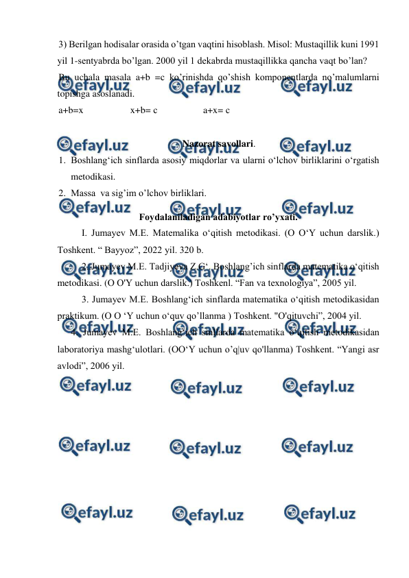  
 
3) Berilgan hodisalar orasida o’tgan vaqtini hisoblash. Misol: Mustaqillik kuni 1991 
yil 1-sentyabrda bo’lgan. 2000 yil 1 dekabrda mustaqillikka qancha vaqt bo’lan? 
Bu uchala masala a+b =с ko’rinishda qo’shish komponentlarda no’malumlarni 
topishga asoslanadi. 
a+b=x 
 
x+b= с 
 
a+x= с 
 
Nazorat savollari. 
1. Boshlangʻich sinflarda asosiy miqdorlar va ularni oʻlchov birliklarini oʻrgatish 
metodikasi.  
2. Massa  va sig’im o’lchov birliklari. 
Foydalaniladigan adabiyotlar ro’yxati. 
I. Jumayev M.E. Matemalika o‘qitish metodikasi. (O O‘Y uchun darslik.) 
Toshkent. “ Bayyoz”, 2022 yil. 320 b. 
2..Jumayev M.E. Tadjiyeva Z.G‘. Boshlang’ich sinflarda matematika o‘qitish 
metodikasi. (O O'Y uchun darslik.) Toshkenl. “Fan va texnologiya”, 2005 yil. 
3. Jumayev M.E. Boshlang‘ich sinflarda matematika o‘qitish metodikasidan 
praktikum. (O O ‘Y uchun o‘quv qo’llanma ) Toshkent. "O'qituvchi”, 2004 yil. 
4. Jumayev M.E. Boshlang‘ich sinllarda matematika o‘qitish metodikasidan 
laboratoriya mashg‘ulotlari. (OO‘Y uchun o’q|uv qo'llanma) Toshkent. “Yangi asr 
avlodi”, 2006 yil. 
 
