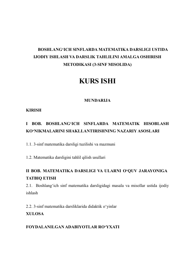  
 
 
 
BOSHLANG‘ICH SINFLARDA MATEMATIKA DARSLIGI USTIDA 
IJODIY ISHLASH VA DARSLIK TAHLILINI AMALGA OSHIRISH 
METODIKASI (3-SINF MISOLIDA) 
 
KURS ISHI 
 
MUNDARIJA 
KIRISH 
I BOB. BOSHLANG‘ICH SINFLARDA MATEMATIK HISOBLASH 
KO‘NIKMALARINI SHAKLLANTIRISHNING NAZARIY ASOSLARI 
1.1. 3-sinf matematika darsligi tuzilishi va mazmuni 
1.2. Matematika darsligini tahlil qilish usullari 
II BOB. MATEMATIKA DARSLIGI VA ULARNI O‘QUV JARAYONIGA 
TATBIQ ETISH 
2.1.  Boshlang‘ich sinf matematika darsligidagi masala va misollar ustida ijodiy 
ishlash 
2.2. 3-sinf matematika darsliklarida didaktik o‘yinlar 
XULOSA 
FOYDALANILGAN ADABIYOTLAR RO‘YXATI 
