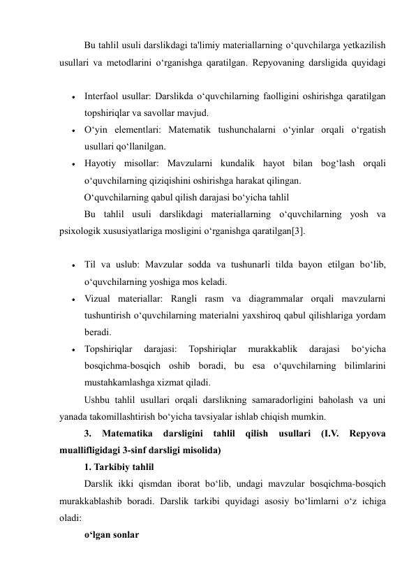Bu tahlil usuli darslikdagi ta'limiy materiallarning o‘quvchilarga yetkazilish 
usullari va metodlarini o‘rganishga qaratilgan. Repyovaning darsligida quyidagi 
 
 Interfaol usullar: Darslikda o‘quvchilarning faolligini oshirishga qaratilgan 
topshiriqlar va savollar mavjud. 
 O‘yin elementlari: Matematik tushunchalarni o‘yinlar orqali o‘rgatish 
usullari qo‘llanilgan. 
 Hayotiy misollar: Mavzularni kundalik hayot bilan bog‘lash orqali 
o‘quvchilarning qiziqishini oshirishga harakat qilingan. 
O‘quvchilarning qabul qilish darajasi bo‘yicha tahlil 
Bu tahlil usuli darslikdagi materiallarning o‘quvchilarning yosh va 
psixologik xususiyatlariga mosligini o‘rganishga qaratilgan[3].  
 
 Til va uslub: Mavzular sodda va tushunarli tilda bayon etilgan bo‘lib, 
o‘quvchilarning yoshiga mos keladi. 
 Vizual materiallar: Rangli rasm va diagrammalar orqali mavzularni 
tushuntirish o‘quvchilarning materialni yaxshiroq qabul qilishlariga yordam 
beradi. 
 Topshiriqlar 
darajasi: 
Topshiriqlar 
murakkablik 
darajasi 
bo‘yicha 
bosqichma-bosqich oshib boradi, bu esa o‘quvchilarning bilimlarini 
mustahkamlashga xizmat qiladi. 
Ushbu tahlil usullari orqali darslikning samaradorligini baholash va uni 
yanada takomillashtirish bo‘yicha tavsiyalar ishlab chiqish mumkin. 
3. 
Matematika 
darsligini 
tahlil 
qilish 
usullari 
(I.V. 
Repyova 
muallifligidagi 3-sinf darsligi misolida) 
1. Tarkibiy tahlil 
Darslik ikki qismdan iborat bo‘lib, undagi mavzular bosqichma-bosqich 
murakkablashib boradi. Darslik tarkibi quyidagi asosiy bo‘limlarni o‘z ichiga 
oladi: 
o‘lgan sonlar 
